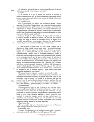 600a

b

c

d

e

601a

b

c

-¿Y qué guerra se recuerda que, en los tiempos de Homero, haya sido
felizmente conducida por su mando o su consejo?
-Ninguna.
-¿O se refieren de él por lo menos esa multitud de inventos y
adquisiciones ingeniosas para las artes o para alguna otra esfera de acción
que son propios de un varón sabio, como cuentan de Tales de Mileto o de
Anacarsis el escita?
-No hay nada de eso.
-Pero ya que no en la vida pública, a lo menos en la privada, ¿se dice
acaso que Homero haya llegado alguna vez, mientras vivió, a ser guía de
educación para personas que le amasen por su trato y que transmitiesen a
la posteridad un sistema de vida homérico, a la manera de Pitágoras, que
fue especialmente amado por ese motivo y cuyos discípulos, conservando
aun hoy día el nombre de vida pitagórica, aparecen señalados en algún
modo entre todos los demás hombres?
-Nada de ese género -dijo- se refiere de aquél. Pues en cuanto a
Creófilo, el discípulo de Homero, es posible, ¡oh, Sócrates!, que resultara
ser quizá más digno de risa por su educación que por su nombre si es
verdad lo que de Homero se cuenta; pues dicen que éste quedó, estando
aún en vida, en el más completo abandono por parte de aquél.
IV -Así se cuenta de cierto -dije yo-. Pero ¿crees, Glaucón, que si
Homero, por haber podido conocer estas cosas y no ya sólo imitarlas,
hubiese sido realmente capaz de educar a los hombres y hacerlos
mejores, no se habría granjeado un gran número de amigos que le
hubiesen honrado y amado, y que, si Protágoras el abderita y Pródico el
ceo y otros muchos pudieron, con sus conversaciones privadas, infundir
en sus contemporáneos la idea de que no serían capaces de gobernar su
casa ni su ciudad si ellos no dirigían su educación, y por esta ciencia son
amados tan grandemente que sus discípulos casi los llevan en palmas, en
cambio, los contemporáneos de Homero iban a dejar que éste o Hesíodo
anduviesen errantes entonando sus cantos si hubiesen sido ellos capaces
de aprovecharles para la virtud, y no se hubieran pegado a ellos más que
al oro ni les hubieran forzado a vivir en sus propias casas, o, en caso de
no persuadirles, no les hubieran seguido a todas partes hasta haber
conseguido la educación conveniente?
-Me parece, Sócrates -respondió-, que dices en un todo la verdad.
-¿Afirmamos, pues, que todos los poetas, empezando por Homero, son
imitadores de imágenes de virtud o de aquellas otras cosas sobre las que
componen; y que en cuanto a la verdad, no la alcanzan, sino que son
como el pintor de que hablábamos hace un momento, que hace algo que
parece un zapatero a los ojos de aquellos que entienden de zapatería tan
poco como él mismo y que sólo juzgan por los colores y las formas?
-Sin duda ninguna.
-Asimismo diremos, creo yo, que el poeta no sabe más que imitar,
pero, valiéndose de nombres y locuciones, aplica unos ciertos colores
tomados de cada una de las artes, de suerte que otros semejantes a él, que
juzgan por las palabras, creen que se expresa muy acertadamente cuando
habla, en metro, ritmo o armonía, sea sobre el arte del zapatero o sobre
estrategia o sobre otro cualquier asunto: tan gran hechizo tienen por
naturaleza esos accidentes. Porque, una vez desnudas de sus tintes
musicales las cosas de los poetas y dichas simplemente, creo que bien
sabes cómo quedan: alguna vez lo habrás observado.
-Sí por cierto -dijo.
-¿No se asemejan -dije yo- a los rostros jóvenes, pero no hermosos
según se los puede observar cuando pasa su sazón?
-Exactamente -dijo.
-¡Ea, pues! Atiende a esto otro: el que hace una apariencia, el imitador,
decimos, no entiende nada del ser, sino de lo aparente. ¿No es así?
Este documento ha sido descargado de
http://www.escolar.com

 
