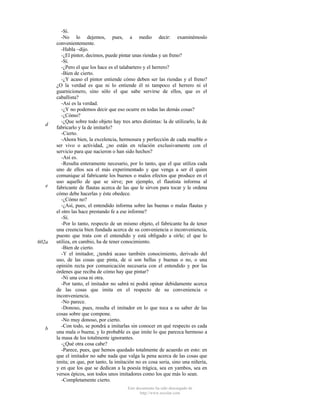 d

e

602a

b

-Sí.
-No lo dejemos, pues, a medio decir: examinémoslo
convenientemente.
-Habla ~dijo.
-¿El pintor, decimos, puede pintar unas riendas y un freno?
-Sí.
-¿Pero el que los hace es el talabartero y el herrero?
-Bien de cierto.
-¿Y acaso el pintor entiende cómo deben ser las riendas y el freno?
¿O la verdad es que ni lo entiende él ni tampoco el herrero ni el
guarnicionero, sino sólo el que sabe servirse de ellos, que es el
caballista?
-Así es la verdad.
-¿Y no podemos decir que eso ocurre en todas las demás cosas?
-¿Cómo?
-¿Que sobre todo objeto hay tres artes distintas: la de utilizarlo, la de
fabricarlo y la de imitarlo?
-Cierto.
-Ahora bien, la excelencia, hermosura y perfección de cada mueble o
ser vivo o actividad, ¿no están en relación exclusivamente con el
servicio para que nacieron o han sido hechos?
-Así es.
-Resulta enteramente necesario, por lo tanto, que el que utiliza cada
uno de ellos sea el más experimentado y que venga a ser él quien
comunique al fabricante los buenos o malos efectos que produce en el
uso aquello de que se sirve; por ejemplo, el flautista informa al
fabricante de flautas acerca de las que le sirven para tocar y le ordena
cómo debe hacerlas y éste obedece.
-¿Cómo no?
-¿Así, pues, el entendido informa sobre las buenas o malas flautas y
el otro las hace prestando fe a ese informe?
-Sí.
-Por lo tanto, respecto de un mismo objeto, el fabricante ha de tener
una creencia bien fundada acerca de su conveniencia o inconveniencia,
puesto que trata con el entendido y está obligado a oírle; el que lo
utiliza, en cambio, ha de tener conocimiento.
-Bien de cierto.
-Y el imitador, ¿tendrá acaso también conocimiento, derivado del
uso, de las cosas que pinta, de si son bellas y buenas o no, o una
opinión recta por comunicación necesaria con el entendido y por las
órdenes que reciba de cómo hay que pintar?
-Ni una cosa ni otra.
-Por tanto, el imitador no sabrá ni podrá opinar debidamente acerca
de las cosas que imita en el respecto de su conveniencia o
inconveniencia.
-No parece.
-Donoso, pues, resulta el imitador en lo que toca a su saber de las
cosas sobre que compone.
-No muy donoso, por cierto.
-Con todo, se pondrá a imitarlas sin conocer en qué respecto es cada
una mala o buena; y lo probable es que imite lo que parezca hermoso a
la masa de los totalmente ignorantes.
-¿Qué otra cosa cabe?
-Parece, pues, que hemos quedado totalmente de acuerdo en esto: en
que el imitador no sabe nada que valga la pena acerca de las cosas que
imita; en que, por tanto, la imitación no es cosa seria, sino una niñería,
y en que los que se dedican a la poesía trágica, sea en yambos, sea en
versos épicos, son todos unos imitadores como los que más lo sean.
-Completamente cierto.
Este documento ha sido descargado de
http://www.escolar.com

 