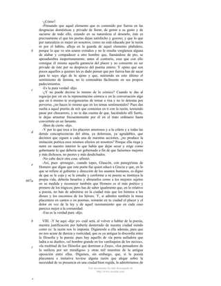 b

c

d

e

607a

b

c

-¿Cómo?
-Pensando que aquel elemento que es contenido por fuerza en las
desgracias domésticas y privado de llorar, de gemir a su gusto y de
saciarse de todo ello, estando en su naturaleza el desearlo, éste es
precisamente el que los poetas dejan satisfecho y gozoso; y que lo que
por naturaleza es mejor en nosotros, como no está educado por la razón
ni por el hábito, afloja en la guarda de aquel elemento plañidero,
porque lo que ve son azares extraños y no le resulta vergüenza alguna
de alabar y compadecer a otro hombre que, llamándose de pro, se
apesadumbra inoportunamente; antes al contrario, cree que con ello
consigue él mismo aquella ganancia del placer y no consiente en ser
privado de éste por su desprecio del poema entero. Y opino que son
pocos aquellos a quienes les es dado pensar que por fuerza han de sacar
para lo suyo algo de lo ajeno y que, nutriendo en esto último el
sentimiento de lástima, no lo contendrán fácilmente en sus propios
padecimientos.
-Es la pura verdad -dijo.
-¿Y no puede decirse lo mismo de lo cómico? Cuando te das al
regocijo por oír en la representación cómica o en la conversación algo
que en ti mismo te avergonzarías de tomar a risa y no lo detestas por
perverso, ¿no haces lo mismo que en los temas sentimentales? Pues das
suelta a aquel prurito de reír que contenías en ti con la razón, temiendo
pasar por chocarrero, y no te das cuenta de que, haciéndolo allí fuerte,
te dejas arrastrar frecuentemente por él en el trato ordinario hasta
convertirte en un farsante.
-Bien de cierto -dijo.
-Y por lo que toca a los placeres amorosos y a la cólera y a todas las
demás concupiscencias del alma, ya dolorosas, ya agradables, que
decimos que siguen a cada una de nuestras acciones, ¿no produce la
imitación poética esos mismos efectos en nosotros? Porque ella riega y
nutre en nuestro interior lo que había que dejar secar y erige como
gobernante lo que debería ser gobernado a fin de que fuésemos mejores
y más dichosos, no peores y más desdichados.
-No cabe decir otra cosa -afirmó.
-Así, pues -proseguí-, cuando topes, Glaucón, con panegiristas de
Homero que digan que este poeta fue quien educó a Grecia y que, en lo
que se refiere al gobierno y dirección de los asuntos humanos, es digno
de que se le coja y se le estudie y conforme a su poesía se instituya la
propia vida, deberás besarlos y abrazarlos como a los mejores sujetos
en su medida y reconocer también que Homero es el más poético y
primero de los trágicos; pero has de saber igualmente que, en lo relativo
a poesía, no han de admitirse en la ciudad más que los himnos a los
dioses y los encomios de los héroes. Y, si admites también la musa
placentera en cantos o en poemas, reinarán en tu ciudad el placer y el
dolor en vez de la ley y de aquel razonamiento que en cada caso
parezca mejor a la comunidad.
-Esa es la verdad pura -dijo.
VIII. -Y he aquí -dije yo- cuál será, al volver a hablar de la poesía,
nuestra justificación por haberla desterrado de nuestra ciudad siendo
como es: la razón nos lo imponía. Digámosle a ella además, para que
no nos acuse de dureza y rusticidad, que es ya antigua la discordia entre
la filosofía y la poesía: pues hay aquello de «la perra aulladora que
ladra a su dueño», «el hombre grande en los vaniloquios de los necios»,
«la multitud de los filósofos que dominan a Zeus», «los pensadores de
la sutileza por ser mendigos» y otras mil muestras de la antigua
oposición entre ellas. Digamos, sin embargo, que, si la poesía
placentera e imitativa tuviese alguna razón que alegar sobre la
necesidad de su presencia en una ciudad bien regida, la admitiríamos de
Este documento ha sido descargado de
http://www.escolar.com

d

 