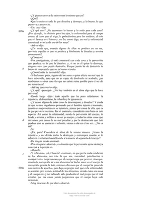 609a

b

c

d

e

610a

-¿Y piensas acerca de estas cosas lo mismo que yo?
-¿Qué?
-Que lo malo es todo lo que disuelve y destruye; y lo bueno, lo que
preserva y aprovecha.
-Eso creo -dijo.
-¿Y qué más? ¿No reconoces lo bueno y lo malo para cada cosa?
¿Por ejemplo, la oftalmía para los ojos, la enfermedad para el cuerpo
entero, el tizón para el trigo, la podredumbre para las maderas, el orín
para el bronce o el hierro y, en fin, como digo, un mal y enfermedad
connatural a casi cada uno de los seres?
-Así es -dijo.
-¿De modo que, cuando alguno de ellos se produce en un ser,
pervierte aquello en que se produce y finalmente lo disuelve y arruina
enteramente?
-¿Cómo no?
-Por consiguiente, el mal connatural con cada cosa y la perversión
que produce es lo que la disuelve; y, si no es él quien la destruye,
ninguna otra cosa podrá destruirla. Porque jamás ha de destruirla lo
bueno ni tampoco lo que no es bueno ni malo.
-¿Cómo había de destruirla? -dijo.
-Si hallamos, pues, alguno de los seres a quien afecte un mal que lo
hace miserable, pero que no es capaz de disolverlo ni acabarlo, ¿no
vendremos a saber con ello que no existe ruina posible para el ser de
esa naturaleza?
-Así hay que creerlo -dijo.
-¿Y qué? -proseguí-. ¿No hay también en el alma algo que la hace
perversa?
-Desde luego -dijo-; todo aquello que ha poco referíamos: la
injusticia, el desenfreno, la cobardía y la ignorancia.
-¿Y acaso alguna de estas cosas la descompone y disuelve? Y cuida
de que no nos engañemos pensando que el hombre injusto e insensato,
cuando es sorprendido en su injusticia, perece por causa de ella, que es
la que pervierte su alma. Por el contrario, considéralo más bien en este
aspecto. Así como la enfermedad, siendo la perversión del cuerpo, lo
funde y arruina y lo lleva a no ser ya cuerpo, y todas las otras cosas que
decíamos, por causa de su mal peculiar y por la destrucción que éste
produce con su contacto e infusión, vienen a dar en el no ser... ¿No es
así?
-Sí.
-¡Ea, pues! Considera al alma de la misma manera. ¿Acaso la
injusticia y sus demás males la destruyen y corrompen cuando se le
adhieren e infunden hasta llevarla a la muerte al separarla del cuerpo?
-De ningún modo -contestó.
-Por otra parte -observé-, es absurdo que la perversión ajena destruya
una cosa y la propia no.
-Absurdo.
-Y reflexiona, ¡oh, Glaucón! -continué-, en que por la mala condición
de los alimentos, sea ésta la que sea, ranciedad, putrefacción o
cualquier otra, no pensamos que el cuerpo tenga que perecer, sino que,
cuando la corrupción de esos alimentos ha hecho nacer en el cuerpo la
corrupción propia de éste, entonces diremos que el cuerpo ha perecido
con motivo de aquéllos, pero bajo su propio mal, que es la enfermedad;
en cambio, por la mala calidad de los alimentos, siendo éstos una cosa
y el cuerpo otra y no habiendo sido producido el mal propio por el mal
extraño, por esa causa jamás juzgaremos que el cuerpo haya sido
destruido.
-Muy exacto es lo que dices -observó.

Este documento ha sido descargado de
http://www.escolar.com

 