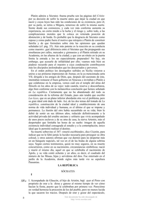 Platón admira a Sócrates -buena prueba son las páginas del Critónpor su decisión de sufrir la muerte antes que dejar la ciudad en que
nació y cuyas leyes han sido las condiciones de su existencia; pero él,
por su parte, se retira a Mégara, temeroso de sufrir la misma suerte.
Siente desde sus comienzos, y cada vez más conforme aumenta su
experiencia, un cierto miedo a la lucha y el riesgo y, sobre todo, a las
complicaciones morales que le coloca en reiterada posición de
abstención y de huida. Es probable que la desgracia de Sócrates como
esposo y como padre fuera el motivo que retrajera a Platón de constituir
familia y de que formulara sobre ésta las opiniones que quedan
señaladas (cf. pág. 35). Aún más patente es la reacción en su conducta
como maestro: ¡qué diferencia entre el Sócrates que iba propagando sus
enseñanzas por calles, mercados y gimnasios y el Platón retirado en su
Academia, en las afueras de la ciudad, y que con un rótulo en la puerta
limita la entrada a los no especialmente preparados! No hay, sin
embargo, que acusarle de infidelidad por ello; veamos más bien un
piadoso recuerdo para el maestro a cuya condenación contribuyeron
más los discípulos atolondrados que los descarriados y perversos.
En el orden político los desengaños sufridos en Sicilia vinieron a
unirse a sus primeras impresiones de Atenas; en la ya mencionada carta
VII, dirigida a los amigos de Dión, que, después del asesinato de éste,
intentaban restaurar el buen gobierno en Siracusa e invitaban a Platón a
que colaborase en la empresa, vemos cuál era el temple del alma del
filósofo en los años de su vejez: todo cautela, reserva y desconfianza,
algo bien conforme con la melancólica conclusión que hemos señalado
en La república. Ciertamente que no ha abandonado del todo su
consideración de la reforma del Estado, pues aún tendrá que escribir
Las leyes, que en un plano inferior abordarán otra vez el problema, pero
su gran ideal está dado de lado. Así, de los dos temas del tratado de La
república, construcción de la ciudad ideal y establecimiento de una
norma de vida individual y humana, es el último el que se impone y
permanece. La ilusión del otro había sucumbido en su vida; bien lo
debió de sentir en sus últimos años, reducido definitivamente a la
actividad privada del erudito anciano y solitario que vivía acompañado
de unos pocos esclavos y de su ama de casa, la sierva Artemis, más el
despertador que limitaba las horas de su sueño: imagen de aquella
existencia individual consagrada al estudio y a la contemplación, único
ideal que le permitió realizar el destino.
Su muerte sobrevino el 347: «murió escribiendo», dice Cicerón, para
indicar que no le faltó jamás la lucidez necesaria para proseguir su obra
colosal, y otros autores afirman que «se durmió para no despertar más
en un banquete nupcial», tal vez en el de las bodas de alguna sobrina
suya. Según ciertos testimonios, quizá no muy seguros, en su muerte
concurrieron, como en su nacimiento, circunstancias simbólicas; nació
y murió el mismo día, aquel en que se celebraba el nacimiento de
Apolo, y su vida contó ochenta y un años, es decir, el cuadrado del
número de las Musas, hijas y servidoras del dios. Fue enterrado en el
jardín de la Academia, donde siglos más tarde vio su sepultura
Pausanias.
LA REPÚBLICA
SÓCRATES
I
b
327a I. Acompañado de Glaucón, el hijo de Aristón, bajé ayer al Pireo con
propósito de orar a la diosa y ganoso al mismo tiempo de ver cómo
hacían la fiesta, puesto que la celebraban por primera vez. Parecióme
en verdad hermosa la procesión de los del pueblo, pero no menos lucida
la que sacaron los tracios. Después de orar y gozar del espectáculo,
b

Este documento ha sido descargado de
http://www.escolar.com

 
