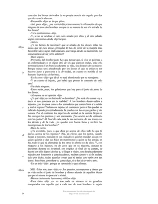 613a

b

c

d

e

614a

b

conceder los bienes derivados de su propia esencia sin engaño para los
que de veras la abrazan.
-Razonable -dijo- es lo que pides.
-Así, pues -dije-, ¿me restituiréis primeramente la afirmación de que
ninguno de esos dos hombres escapa en su manera de ser a la mirada de
los dioses?
-Te la restituiremos -dijo.
-Y, si no se ocultan, el uno será amado por ellos y el otro odiado
según convinimos desde el principio.
-Así es.
-¿Y no hemos de reconocer que al amado de los dioses todas las
cosas que de esos dioses procedan le han de venir de la manera más
favorable salvo algún mal necesario que traiga desde su nacimiento por
consecuencia de un yerro anterior?
-Bien seguro.
-Por tanto, del hombre justo hay que pensar que, si vive en pobreza o
en enfermedades o en algún otro de los que parecen males, todo ello
terminará para él en bien sea durante su vida, sea después de su muerte.
Porque nunca será abandonado por los dioses el que se esfuerza por
hacerse justo y parecerse a la divinidad, en cuanto es posible al ser
humano la práctica de lavirtud.
-Es de creer -dijo- que el tal no será abandonado por su semejante.
-Y en cuanto al injusto, ¿no habrá que pensar lo contrario de todo
esto?
-Sin duda ninguna.
-Éstos serán, pues, los galardones que hay para el justo de parte de
los dioses.
-Al menos en mi opinión -dijo.
-¿Y qué -dije yo- recibirán de los hombres? ¿No será ello como voy a
decir si nos ponemos en la realidad? A los hombres desenvueltos e
injustos, ¿no les pasa como a los corredores que corren bien a la salida
y mal al regreso? Saltan con rapidez al comienzo; pero al fin quedan en
ridículo dejando precipitadamente la prueba con las orejas gachas y sin
corona. Por el contrario los expertos de verdad en la carrera llegan al
fin, recogen los premios y son coronados. ¿No ocurre así de ordinario
con los justos? Al final de cada una de sus acciones, de sus tratos con
los demás y de la vida, ¿no quedan con buena fama y reciben las
recompensas de los hombres?
-Bien de cierto.
-¿Te avendrás, pues, a que diga yo acerca de ellos todo lo que tú
decías acerca de los injustos? Diré, en efecto, que los justos, cuando
llegan a mayores, mandan en sus ciudades si quieren mandar, casan con
quien quieren y dan sus hijos en matrimonio a quien se les antoja; en
fin, todo lo que tú afirmabas de los otros lo afirmo yo de ellos. Y, con
respecto a los injustos, he de decir que en su mayoría, aunque se
encubran durante su juventud, son cogidos al final de su carrera, se
hacen con ello dignos de risa y, al llegar a viejos, son despiadadamente
vejados por forasteros y conciudadanos, reciben azotes y al fin sufren,
dalo por dicho, todas aquellas cosas que tú tenías con razón por tan
duras. Pues bien, considera tú, como digo, si te has de avenir a esto.
-En un todo -dijo-, porque es razonable lo que afirmas.
XIII. -Tales son, pues -dije yo-, los premios, recompensas y dones que
en vida recibe el justo de hombres y dioses además de aquellos bienes
que por sí misma les procura la virtud.
-Bienes ciertamente hermosos y sólidos -dijo.
-Pues éstos -dije yo- no son nada en número ni en grandeza
comparados con aquello que a cada uno de esos hombres le espera
Este documento ha sido descargado de
http://www.escolar.com

 