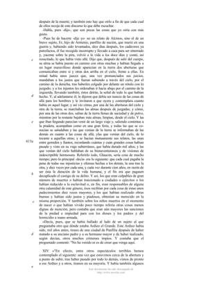 c

d

e

615a

b

c

d

e

después de la muerte; y también esto hay que oírlo a fin de que cada cual
de ellos recoja de este discurso lo que debe escuchar.
-Habla, pues -dijo-, que son pocas las cosas que yo oiría con más
gusto.
-Pues he de hacerte -dije yo- no un relato de Alcínoo, sino el de un
bravo sujeto, Er, hijo de Armenio, panfilio de nación, que murió en una
guerra y, habiendo sido levantados, diez días después, los cadáveres ya
putrefactos, él fue recogido incorrupto y llevado a casa para ser enterrado
y, yacente sobre la pira, volvió a la vida a los doce días y contó, así
resucitado, lo que había visto allá. Dijo que, después de salir del cuerpo,
su alma se había puesto en camino con otras muchas y habían llegado a
un lugar maravilloso donde aparecían en la tierra dos aberturas que
comunicaban entre sí y otras dos arriba en el cielo, frente a ellas. En
mitad había unos jueces que, una vez pronunciados sus juicios,
mandaban a los justos que fueran subiendo a través del cielo, por el
camino de la derecha, tras haberles colgado por delante un rótulo con lo
juzgado; y a los injustos les ordenaban ir hacia abajo por el camino de la
izquierda, llevando también, éstos detrás, la señal de todo lo que habían
hecho. Y, al adelantarse él, le dijeron que debía ser nuncio de las cosas de
allá para los hombres y le invitaron a que oyera y contemplara cuanto
había en aquel lugar; y así vio cómo, por una de las aberturas del cielo y
otra de la tierra, se marchaban las almas después de juzgadas; y cómo,
por una de las otras dos, salían de la tierra llenas de suciedad y de polvo,
mientras por la restante bajaban más almas, limpias, desde el cielo. Y las
que iban llegando parecían venir de un largo viaje y, saliendo contentas a
la pradera, acampaban como en una gran feria, y todas las que se conocían se saludaban y las que venían de la tierra se informaban de las
demás en cuanto a las cosas de allá, ylas que venían del cielo, de lo
tocante a aquellas otras; y se hacían mutuamente sus relatos, las unas
entre gemidos y llantos, recordando cuántas y cuán grandes cosas habían
pasado y visto en su viaje subterráneo, que había durado mil años; y las
que venían del cielo hablaban de su bienaventuranza y de visiones de
indescriptible hermosura. Referirlo todo, Glaucón, sería cosa de mucho
tiempo; pero lo principal -decía- era lo siguiente: que cada cual pagaba la
pena de todas sus injusticias y ofensas hechas a los demás, la una tras la
otra, y diez veces por cada una, y cada vez durante cien años, en razón de
ser ésta la duración de la vida humana; y el fin era que pagasen
decuplicado el castigo de su delito. Y así, los que eran culpables de gran
número de muertes o habían traicionado a ciudades o ejércitos o los
habían reducido a la esclavitud o, en fin, eran responsables de alguna
otra calamidad de este género, ésos recibían por cada cosa de éstas unos
padecimientos diez veces mayores; y los que habían realizado obras
buenas y habían sido justos y piadosos, obtenían su merecido en la
misma proporción. Y también sobre los niños muertos en el momento
de nacer o que habían vivido poco tiempo refería otras cosas menos
dignas de mención; pero contaba que eran aún mayores las sanciones
de la piedad e impiedad para con los dioses y los padres y del
homicidio a mano armada.
»Decía, pues, que se había hallado al lado de un sujeto al que
preguntaba otro que dónde estaba Ardieo el Grande. Este Ardieo había
sido, mil años antes, tirano de una ciudad de Panfilia después de haber
matado a su anciano padre y a su hermano mayor y de haber realizado,
según decían, otros muchos crímenes impíos. Y contaba que el
preguntado contestó: "No ha venido ni es de creer que venga aquí.
XIV »"En efecto, entre otros espectáculos terribles hemos
contemplado el siguiente: una vez que estuvimos cerca de la abertura y
a punto de subir, tras haber pasado por todo lo demás, vimos de pronto
a ese Ardieo y a otros, tiranos en su mayoría. Y había también algunos
Este documento ha sido descargado de
http://www.escolar.com

 