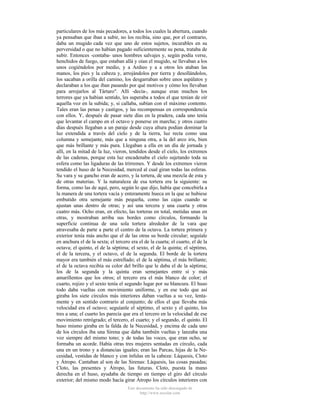 particulares de los más pecadores, a todos los cuales la abertura, cuando
ya pensaban que iban a subir, no los recibía, sino que, por el contrario,
daba un mugido cada vez que uno de estos sujetos, incurables en su
perversidad o que no habían pagado suficientemente su pena, trataba de
subir. Entonces -contaba- unos hombres salvajes y, según podía verse,
henchidos de fuego, que estaban allá y oían el mugido, se llevaban a los
unos cogiéndolos por medio, y a Ardieo y a a otros les ataban las
manos, los pies y la cabeza y, arrojándolos por tierra y desollándolos,
los sacaban a orilla del camino, los desgarraban sobre unos aspálatos y
declaraban a los que iban pasando por qué motivos y cómo los llevaban
para arrojarlos al Tártaro". Allí -decía-, aunque eran muchos los
terrores que ya habían sentido, les superaba a todos el que tenían de oír
aquella voz en la subida; y, si callaba, subían con el máximo contento.
Tales eran las penas y castigos, y las recompensas en correspondencia
con ellos. Y, después de pasar siete días en la pradera, cada uno tenía
que levantar el campo en el octavo y ponerse en marcha; y otros cuatro
días después llegaban a un paraje desde cuya altura podían dominar la
luz extendida a través del cielo y de la tierra, luz recta como una
columna y semejante, más que a ninguna otra, a la del arco iris, bien
que más brillante y más pura. Llegaban a ella en un día de jornada y
allí, en la mitad de la luz, vieron, tendidos desde el cielo, los extremos
de las cadenas, porque esta luz encadenaba el cielo sujetando toda su
esfera como las ligaduras de las trirremes. Y desde los extremos vieron
tendido el huso de la Necesidad, merced al cual giran todas las esferas.
Su vara y su gancho eran de acero, y la tortera, de una mezcla de esta y
de otras materias. Y la naturaleza de esa tortera era la siguiente: su
forma, como las de aquí, pero, según lo que dijo, había que concebirla a
la manera de una tortera vacía y enteramente hueca en la que se hubiese
embutido otra semejante más pequeña, como las cajas cuando se
ajustan unas dentro de otras; y así una tercera y una cuarta y otras
cuatro más. Ocho eran, en efecto, las torteras en total, metidas unas en
otras, y mostraban arriba sus bordes como círculos, formando la
superficie continua de una sola tortera alrededor de la vara que
atravesaba de parte a parte el centro de la octava. La tortera primera y
exterior tenía más ancho que el de las otras su borde circular; seguíale
en anchura el de la sexta; el tercero era el de la cuarta; el cuarto, el de la
octava; el quinto, el de la séptima; el sexto, el de la quinta; el séptimo,
el de la tercera, y el octavo, el de la segunda. El borde de la tortera
mayor era también el más estrellado; el de la séptima, el más brillante;
el de la octava recibía su color del brillo que le daba el de la séptima;
los de la segunda y la quinta eran semejantes entre sí y más
amarillentos que los otros; el tercero era el más blanco de color; el
cuarto, rojizo y el sexto tenía el segundo lugar por su blancura. El huso
todo daba vueltas con movimiento uniforme, y en ese todo que así
giraba los siete círculos más interiores daban vueltas a su vez, lentamente y en sentido contrario al conjunto; de ellos el que llevaba más
velocidad era el octavo; seguíanle el séptimo, el sexto y el quinto, los
tres a una; el cuarto les parecía que era el tercero en la velocidad de ese
movimiento retrógrado; el tercero, el cuarto; y el segundo, el quinto. El
huso mismo giraba en la falda de la Necesidad, y encima de cada uno
de los círculos iba una Sirena que daba también vueltas y lanzaba una
voz siempre del mismo tono; y de todas las voces, que eran ocho, se
formaba un acorde. Había otras tres mujeres sentadas en círculo, cada
una en un trono y a distancias iguales; eran las Parcas, hijas de la Necesidad, vestidas de blanco y con ínfulas en la cabeza: Láquesis, Cloto
y Átropo. Cantaban al son de las Sirenas: Láquesis, las cosas pasadas;
Cloto, las presentes y Átropo, las futuras. Cloto, puesta la mano
derecha en el huso, ayudaba de tiempo en tiempo el giro del círculo
exterior; del mismo modo hacía girar Átropo los círculos interiores con
Este documento ha sido descargado de
http://www.escolar.com

 