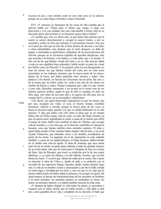 b

c

d

e

620a

b

c

d

e

excesos en uno y otro sentido, tanto en esta vida como en la ulterior,
porque así es como llega el hombre a mayor felicidad.
XVI. »Y entonces el mensajero de las cosas de allá contaba que el
adivino habló así: "Hasta para el último que venga, si elige con
discreción y vive con cuidado, hay una vida amable y buena. Que no se
descuide quien elija primero ni se desanime quien elija el último".
»Y contaba que, una vez dicho esto, el que había sido primero por la
suerte se acercó derechamente y escogió la mayor tiranía; y por su
necedad y avidez no hizo previamente el conveniente examen, sino que
se le pasó por alto que en ello iba el fatal destino de devorar a sus hijos
y otras calamidades; mas después que lo miró despacio, se daba de
golpes y lamentaba su preferencia, saliéndose de las prescripciones del
adivino, porque no se reconocía culpable de aquellas desgracias, sino
que acusaba a la fortuna, a los hados y a todo antes que a sí mismo. Y
éste era de los que habían venido del cielo y en su vida anterior había
vivido en una república bien ordenada y había tenido su parte de virtud
por hábito, pero sin filosofia. Y en general, entre los así chasqueados no
eran los menos los que habían venido del cielo, por no estar éstos
ejercitados en los trabajos, mientras que la mayor parte de los procedentes de la tierra, por haber padecido ellos mismos y haber visto
padecer a los demás, no hacían sus elecciones tan de prisa. De esto, y
de la suerte que les había caído, les venía a las más de las almas ese
cambio de bienes y males. Porque cualquiera que, cada vez que viniera
a esta vida, filosofara sanamente y no tuviera en el sorteo uno de los
últimos puestos, podría, según lo que de allá se contaba, no sólo ser
feliz aquí, sino tener de acá para allá y al regreso de allá para acá un
camino fácil y celeste, no ya escarpado y subterráneo.
»Tal -decía- era aquel interesante espectáculo en que las almas, una
por una, escogían sus vidas; el cual, al mismo tiempo, resultaba
lastimoso, ridículo y extraño, porque la mayor parte de las veces se
hacía la elección según aquello a lo que se estaba habituado en la vida
anterior. Y dijo que había visto allí cómo el alma que en un tiempo
había sido de Orfeo elegía vida de cisne, en odio del linaje femenil, ya
que no quería nacer engendrada en mujer a causa de la muerte que sufrió
a manos de éstas; había visto también al alma de Támiras, que escogía
vida de ruiseñor, y a un cisne que, en la elección, cambiaba su vida por la
humana, cosa que hacían también otros animales cantores. El alma a
quien había tocado el lote veinteno había elegido vida de león, y era la de
Ayante Telamonio, que rehusaba volver a ser hombre, acordándose de
juicio de las armas. La siguiente era la de Agamenón, la cual, odiando
también, a causa de sus padecimientos, al linaje humano, había tomado
en el cambio una vida de águila. El alma de Atalanta, que sacó suerte
entre las de en medio, no pudo pasar adelante viendo los grandes honores
de un cierto atleta, sino que los tomó para sí. Después de ésta vio el alma
de Epeo, hijo de Panopeo, que trocó su condición por la de una mujer
laboriosa; y, ya entre las últimas, a la del ridículo Tersites, que revistió
forma de mono. Y ocurrió que, última de todas por la suerte, iba a hacer
su elección el alma de Ulises y, dando de lado a su ambición con el
recuerdo de sus anteriores fatigas, buscaba, dando vueltas durante largo
rato, la vida de un hombre común y desocupado y por fin la halló echada
en cierto lugar y olvidada por los otros y, una vez que la vio, dijo que lo
mismo habría hecho de haber salido la primera y la escogió con gozo. De
igual manera se hacían las transformaciones de los animales en hombres
o en otros animales: los animales injustos se cambiaban en fieras; los
justos, en animales mansos, y se daban también mezclas de toda clase.
»Y después de haber elegido su vida todas las almas, se acercaban a
Láquesis por el orden mismo que les había tocado; y ella daba a cada
uno, como guardián de su vida y cumplidor de su elección, el hado que
Este documento ha sido descargado de
http://www.escolar.com

 