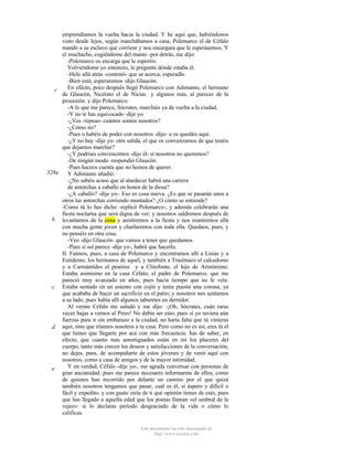 emprendíamos la vuelta hacia la ciudad. Y he aquí que, habiéndonos
visto desde lejos, según marchábamos a casa, Polemarco el de Céfalo
mandó a su esclavo que corriese y nos encargara que le esperásemos. Y
el muchacho, cogiéndome del manto -por detrás, me dijo:
-Polemarco os encarga que le esperéis.
Volviéndome yo entonces, le pregunte dónde estaba él.
-Helo allá atrás -contestó- que se acerca; esperadle.
-Bien está; esperaremos -dijo Glaucón.
En efécto, poco después llegó Polemarco con Adimanto, el hermano
c
de Glaucón, Nicérato el de Nicias y algunos más, al parecer de la
procesión. y dijo Polemarco:
-A lo que me parece, Sócrates, marcháis ya de vuelta a la ciudad.
-Y no te has equivocado -dije yo.
-¿Ves -repuso- cuántos somos nosotros?
-¿Cómo no?
-Pues o habéis de poder con nosotros -dijo- u os quedáis aquí.
-¿Y no hay -dije yo- otra salida, el que os convenzamos de que tenéis
que dejarnos marchar?
-¿Y podríais convencemos -dijo él- si nosotros no queremos?
-De ningún modo -respondió Glaucón.
-Pues haceos cuenta que no hemos de querer.
328a
Y Adimanto añadió:
-¿No sabéis acaso que al atardecer habrá una carrera
de antorchas a caballo en honor de la diosa?
-¿A caballo? -dije yo-. Eso es cosa nueva. ¿Es que se pasarán unos a
otros las antorchas corriendo montados? ¿O cómo se entiende?
-Como tú lo has dicho -replicó Polemarco-, y además celebrarán una
fiesta nocturna que será digna de ver; y nosotros saldremos después de
b levantamos de la cena y asistiremos a la fiesta y nos reuniremos allá
con mucha gente joven y charlaremos con toda ella. Quedaos, pues, y
no penséis en otra cosa.
-Veo -dijo Glaucón- que vamos a tener que quedamos.
-Pues si así parece -dije yo-, habrá que hacerlo.
II. Fuimos, pues, a casa de Polemarco y encontramos allí a Lisias y a
Eutidemo, los hermanos de aquél, y también a Trasímaco el calcedonio
y a Carmántides el peanieo y a Clitofonte, el hijo de Aristónimo.
Estaba asimismo en la casa Céfalo, el padre de Polemarco, que me
pareció muy avanzado en años, pues hacia tiempo que no le veía.
c Estaba sentado en un asiento con cojín y tenía puesta una corona, ya
que acababa de hacer un sacrificio en el patio; y nosotros nos sentamos
a su lado, pues había allí algunos taburetes en derredor.
Al verme Céfalo me saludó y me dijo: -¡Oh, Sócrates, cuán raras
veces bajas a vernos al Pireo! No debía ser esto; pues si yo tuviera aún
fuerzas para ir sin embarazo a la ciudad, no haría falta que tú vinieras
d aquí, sino que iríamos nosotros a tu casa. Pero como no es así, eres tú el
que tienes que llegarte por acá con más frecuencia: has de saber, en
efecto, que cuanto más amortiguados están en mí los placeres del
cuerpo, tanto más crecen los deseos y satisfacciones de la conversación;
no dejes, pues, de acompañarte de estos jóvenes y de venir aquí con
nosotros, como a casa de amigos y de la mayor intimidad.
Y en verdad, Céfalo -dije yo-, me agrada conversar con personas de
e
gran ancianidad; pues me parece necesario informarme de ellos, como
de quienes han recorrido por delante un camino por el que quizá
también nosotros tengamos que pasar, cuál es él, si áspero y difícil o
fácil y expedito. y con gusto oiría de ti qué opinión tienes de esto, pues
que has llegado a aquella edad que los poetas llaman «el umbral de la
vejez»: si lo declaras período desgraciado de la vida o cómo lo
calificas.
Este documento ha sido descargado de
http://www.escolar.com

 