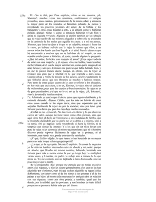 329a

b

c

d

e

330a

b

c

d

III. -Yo te diré, por Zeus -replicó-, cómo se me muestra, ¡oh,
Sócrates!: muchas veces nos reunimos, confirmando el antiguo
proverbio, unos cuantos, próximamente de la misma edad; y entonces
la mayor parte de los reunidos se lamentan echando de menos y
recordando los placeres juveniles del amor, de la bebida y los
banquetes y otras cosas tocantes a esto, y se afligen como si hubieran
perdido grandes bienes y como si entonces hubieran vivido bien y
ahora ni siquiera viviesen. Algunos se duelen también de los ultrajes
que su vejez recibe de sus mismos allegados y sobre ello se extienden
en la cantinela de los males que aquélla les causa. y a mí me parece,
Sócrates, que éstos inculpan a lo que no es culpable; porque si fuera ésa
la causa, yo hubiera sufrido con la vejez lo mismo que ellos, y no
menos todos los demás que han llegado a tal edad. Pero lo cierto es que
he encontrado a muchos que no se hallaban de tal temple; en una
ocasión estaba junto a Sófocles, el poeta, cuando alguien le preguntó:
«¿Qué tal andas, Sófocles, con respecto al amor? ¿Eres capaz todavía
de estar con una mujer?». y él repuso: «No me hables, buen hombre;
me he librado de él con la mayor satisfacción, como quien escapa de un
amo furioso y salvaje». Entonces me pareció que había hablado bien, y
no me lo parece menos ahora; porque, en efecto, con la vejez se
produce una gran paz y libertad en lo que respecta a tales cosas.
Cuando afloja y remite la tensión de los deseos, ocurre exactamente lo
que Sófocles decía: que nos libramos de muchos y furiosos tiranos.
Pero tanto de estas quejas cuanto de las que se refieren a los allegados,
no hay más que una causa, y no es, Sócrates, la vejez, sino el carácter
de los hombres; pues para los cuerdos y bien humorados, la vejez no es
de gran pesadumbre, yal que no lo es, no ya la vejez, ¡oh, Sócrates!,
sino la juventud le resulta enojosa.
IV: Admirado yo con lo que él decía, quise que siguiera hablando, y le
estimulé diciendo: -Pienso, Céfalo, que los más no habrán de creer
estas cosas cuando te las oigan decir, sino que supondrán que tú
soportas fácilmente la vejez no por tu carácter, sino por tener gran
fortuna; pues dicen que para los ricos hay muchos consuelos.
-Verdad es eso -repuso él-. No las creen, en efecto; y lo que dicen no
carece de valor, aunque no tiene tanto como ellos piensan, sino que
aquí viene bien el dicho de Temístocles a un ciudadano de Sérifos, que
le insultaba diciéndole que su gloria no se la debía a sí mismo, sino a
su patria. «Ni yo -replicó- sería renombrado si fuera de Sérifos, ni tú
tampoco aun siendo de Atenas» Y a los que sin ser ricos llevan con
pena la vejez se les acomoda el mismo razonamiento: que ni el hombre
discreto puede soportar fácilmente la vejez en la pobreza, ni el
insensato, aun siendo rico, puede estar en ella satisfecho.
-¿Y qué, Céfalo -díjele-, lo que tienes lo has heredado en su mayor
parte o es más lo que tú has agregado por ti?
-¿Lo que yo he agregado, Sócrates? -replicó-. En cosas de negocios
yo he sido un hombre intermedio entre mi abuelo y mi padre; porque
mi abuelo, que llevaba mi mismo nombre, habiendo heredado una
fortuna poco más o menos como la que yo tengo hoy, la multiplicó
varias veces, y Lisanias, mi padre, la redujo aún a menos de lo que
ahora es. Yo me contento con no dejársela a éstos disminuida, sino un
poco mayor que la recibí.
-Te lo preguntaba -dije- porque me parecía que no tenías excesivo
amor a las riquezas, y esto les ocurre generalmente a los que no las han
adquirido por sí mismos, pues los que las han adquirido se pegan a ellas
doblemente, con amor como el de los poetas a sus poemas y el de los
padres a sus hijos: el mismo afán muestran los enriquecidos en relación
con sus riquezas, como por obra propia, y también, igual que los
demás, por la utilidad que les procuran. y son hombres de trato difícil
porque no se prestan a hablar más que del dinero.
Este documento ha sido descargado de
http://www.escolar.com

 