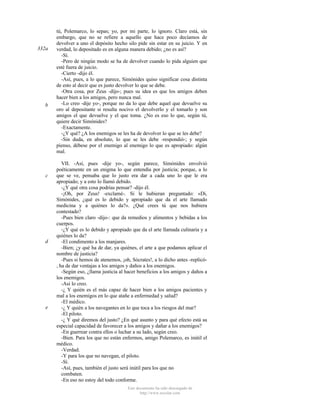 332a

b

c

d

e

tú, Polemarco, lo sepas; yo, por mi parte, lo ignoro. Claro está, sin
embargo, que no se refiere a aquello que hace poco decíamos de
devolver a uno el depósito hecho silo pide sin estar en su juicio. Y en
verdad, lo depositado es en alguna manera debido; ¿no es así?
-Sí.
-Pero de ningún modo se ha de devolver cuando lo pida alguien que
esté fuera de juicio.
-Cierto -dijo él.
-Así, pues, a lo que parece, Simónides quiso significar cosa distinta
de esto al decir que es justo devolver lo que se debe.
-Otra cosa, por Zeus -dijo-; pues su idea es que los amigos deben
hacer bien a los amigos, pero nunca mal.
-Lo creo -dije yo-, porque no da lo que debe aquel que devuelve su
oro al depositante si resulta nocivo el devolverlo y el tomarlo y son
amigos el que devuelve y el que toma. ¿No es eso lo que, según tú,
quiere decir Simónides?
-Exactamente.
-¿Y qué? ¿A los enemigos se les ha de devolver lo que se les debe?
-Sin duda, en absoluto, lo que se les debe -respondió-; y según
pienso, débese por el enemigo al enemigo lo que es apropiado: algún
mal.
VII. -Así, pues -dije yo-, según parece, Simónides envolvió
poéticamente en un enigma lo que entendía por justicia; porque, a lo
que se ve, pensaba que lo justo era dar a cada uno lo que le era
apropiado; y a esto lo llamó debido.
-¿Y qué otra cosa podrías pensar? -dijo él.
-¡Oh, por Zeus! -exclamé-. Si le hubieran preguntado: «Di,
Simónides, ¿qué es lo debido y apropiado que da el arte llamado
medicina y a quiénes lo da?». ¿Qué crees tú que nos hubiera
contestado?
-Pues bien claro -dijo-: que da remedios y alimentos y bebidas a los
cuerpos.
-¿Y qué es lo debido y apropiado que da el arte llamada culinaria y a
quiénes lo da?
-El condimento a los manjares.
-Bien; ¿y qué ha de dar, ya quiénes, el arte a que podamos aplicar el
nombre de justicia?
-Pues si hemos de atenemos, ¡oh, Sócrates!, a lo dicho antes -replicó, ha de dar ventajas a los amigos y daños a los enemigos.
-Según eso, ¿llama justicia al hacer beneficios a los amigos y daños a
los enemigos.
-Así lo creo.
-¿ Y quién es el más capaz de hacer bien a los amigos pacientes y
mal a los enemigos en lo que atañe a enfermedad y salud?
-El médico.
-¿ Y quién a los navegantes en lo que toca a los riesgos del mar?
-El piloto.
-¿ Y qué diremos del justo? ¿En qué asunto y para qué efecto está su
especial capacidad de favorecer a los amigos y dañar a los enemigos?
-En guerrear contra ellos o luchar a su lado, según creo.
-Bien. Para los que no están enfermos, amigo Polemarco, es inútil el
médico.
-Verdad.
-Y para los que no navegan, el piloto.
-Sí.
-Así, pues, también el justo será inútil para los que no
combaten.
-En eso no estoy del todo conforme.
Este documento ha sido descargado de
http://www.escolar.com

 