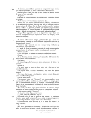 334a

b

c

d

e

335a

-Y aún más: ¿no será buen guardián del campamento aquel mismo
que es bueno para robar los planes y demás tratos del enemigo?
-Bien de cierto. -y así, cada uno es buen robador de aquello mismo
de lo que es buen guardador.
-Así parece.
-Por tanto, si el justo es diestro en guardar dinero, también es diestro
en robarlo.
-Por lo menos, así lo muestra ese argumento -dijo.
-Parece, pues, que el justo se revela como un ladrón, y acaso tal cosa
la has aprendido de Homero; pues éste, que tiene en mucho a Autólico,
abuelo materno de Ulises, dice de él que «mucho renombre le daban
fraudes y robos». Es, por tanto, evidente que, según tú y según Homero
y según Simónides, la justicia es un arte de robar para provecho de los
amigos y daño de los enemigos. ¿No era esto lo que querías decir?
-No, por Zeus -respondió-, pero ya no sé yo mismo lo que decía; con
todo, me sigue pareciendo que la justicia es servir a los amigos y hacer
daño a los enemigos.
-Y cuando hablas de los amigos, ¿entiendes los que a cada uno
parecen buenos o los que lo son en realidad, aunque no lo parezcan, y
los enemigos lo mismo?
-Natural es -dijo- que cada cual ame a los que tenga por buenos y
odie a los que juzgue perversos.
-¿Y acaso no yerran los hombres sobre ello, de modo que muchos les
parecen buenos sin serIo y con muchos otros les pasa lo contrario?
-Yerran de cierto.
-¿Para éstos, pues, los buenos son enemigos y los malos, amigos?
-Exacto.
-Y no obstante, ¿resulta entonces justo para ellos el favorecer alos
malos y hacer daño a los buenos?
-Eso parece.
-Y, sin embargo, ¿los buenos son justos e incapaces de faltar a la
justicia?
-Verdad es.
-Por tanto, según tu aserto es justo hacer mal a los que no han
cometido injusticia.
-De ningún modo, Sócrates -respondió-; ese aserto me parece
inmoral.
-Así, pues -dije yo-, ¿es a los injustos a quienes es justo dañar, así
como hacer bien a los justos?
-Eso me parece mejor.
-Para muchos, pues, ¡oh, Polemarco!, para cuantos padecen error
acerca de los hombres, vendrá a ser justo el dañar a los amigos, pues
que los tienen también perversos, y favorecer a los enemigos por ser
buenos. Y así venimos a decir lo contrario de lo que, según referíamos,
decía Simónides.
-Así ocurre, en efecto -dijo-; pero cambiemos el supuesto, porque
parece que no hemos establecido bien lo que es el amigo y el enemigo.
-¿Qué supuesto era ése, Polemarco?
-El de que es amigo el que parece bueno.
-¿Y cómo hemos de cambiarlo? -dije yo.
-Afirmando -dijo él- que es amigo el que parece y es realmente
bueno, y que el que lo pareceyno lo es, es amigo en apariencia, pero no
en realidad; y otro tanto hay que sentar acerca del enemigo.
-En virtud de ese aserto, a lo que se ve, el bueno será amigo, y el
malo, enemigo.
-Sí.
-Así, pues, ¿pretendes que añadamos a la idea de lo justo algo más
sobre lo que primero decíamos, cuando afirmábamos que era justo el
Este documento ha sido descargado de
http://www.escolar.com

 