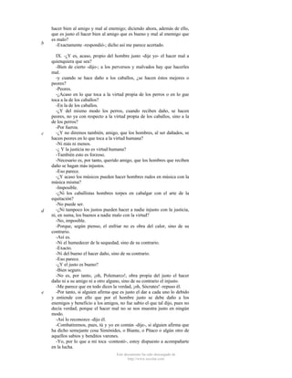 b

c

d

e

hacer bien al amigo y mal al enemigo; diciendo ahora, además de ello,
que es justo el hacer bien al amigo que es bueno y mal al enemigo que
es malo?
-Exactamente -respondió-; dicho así me parece acertado.
IX. -¿Y es, acaso, propio del hombre justo -dije yo- el hacer mal a
quienquiera que sea?
-Bien de cierto -dijo-; a los perversos y malvados hay que hacerles
mal.
-y cuando se hace daño a los caballos, ¿se hacen éstos mejores o
peores?
-Peores.
-¿Acaso en lo que toca a la virtud propia de los perros o en lo gue
toca a la de los caballos?
-En la de los caballos.
-¿Y del mismo modo los perros, cuando reciben daño, se hacen
peores, no ya con respecto a la virtud propia de los caballos, sino a la
de los perros?
-Por fuerza.
-¿Y no diremos también, amigo, que los hombres, al ser dañados, se
hacen peores en lo que toca a la virtud humana?
-Ni más ni menos.
-¿ Y la justicia no es virtud humana?
-También esto es forzoso.
-Necesario es, por tanto, querido amigo, que los hombres que reciben
daño se hagan más injustos.
-Eso parece.
-¿Y acaso los músicos pueden hacer hombres rudos en música con la
música misma?
-Imposible.
-¿Ni los caballistas hombres torpes en cabalgar con el arte de la
equitación?
-No puede ser.
-¿Ni tampoco los justos pueden hacer a nadie injusto con la justicia,
ni, en suma, los buenos a nadie malo con la virtud?
-No, imposible.
-Porque, según pienso, el enfriar no es obra del calor, sino de su
contrario.
-Así es.
-Ni el humedecer de la sequedad, sino de su contrario.
-Exacto.
-Ni del bueno el hacer daño, sino de su contrario.
-Eso parece.
-¿Y el justo es bueno?
-Bien seguro.
-No es, por tanto, ¡oh, Polemarco!, obra propia del justo el hacer
daño ni a su amigo ni a otro alguno, sino de su contrario el injusto.
-Me parece que en todo dices la verdad, ¡oh, Sócrates! -repuso él.
-Por tanto, si alguien afirma que es justo el dar a cada uno lo debido
y entiende con ello que por el hombre justo se debe daño a los
enemigos y beneficio a los amigos, no fue sabio el que tal dijo, pues no
decía verdad; porque el hacer mal no se nos muestra justo en ningún
modo.
-Así lo reconozco -dijo él.
-Combatiremos, pues, tú y yo en común -dije-, si alguien afirma que
ha dicho semejante cosa Simónides, o Biante, o Pítaco o algún otro de
aquellos sabios y benditos varones.
-Yo, por lo que a mí toca -contestó-, estoy dispuesto a acompañarte
en la lucha.
Este documento ha sido descargado de
http://www.escolar.com

 