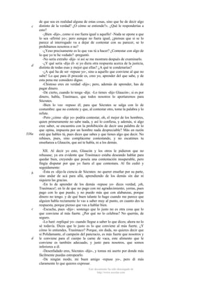 c

d

338a

b

c

d

de que sea en realidad alguna de estas cosas, sino que he de decir algo
distinto de la verdad? ¿O cómo se entiende?». ¿Qué le responderías a
esto?
-¡Bien -dijo-, como si eso fuera igual a aquello! -Nada se opone a que
lo sea -afirmé yo-; pero aunque no fuera igual, ¿piensas que si se lo
parece al interrogado va a dejar de contestar con su parecer, se lo
prohibamos nosotros o no?
-¿Yeso precisamente es lo que vas tú a hacer? ¿Contestar con algo de
lo que yo te he vedado? -preguntó.
-No sería extraño -dije- si así se me mostrara después de examinarlo.
-¿Y qué sería -dijo él- si yo diera otra respuesta acerca de la justicia,
distinta de todas esas y mejor que ellas? ¿A qué te condenarías?
-¿A qué ha de ser -repuse yo-, sino a aquello que conviene al que no
sabe? Lo que para él procede es, creo yo, aprender del que sabe, y de
esta pena me considero digno.
-Chistoso eres en verdad -dijo-; pero, además de aprender, has de
pagar dinero.
-De cierto, cuando lo tenga -dije. -Lo tienes -dijo Glaucón-; si es por
dinero, habla, Trasímaco, que todos nosotros lo aportaremos para
Sócrates.
-Bien lo veo -repuso él; para que Sócrates se salga con lo de
costumbre: que no conteste y que, al contestar otro, tome la palabra y lo
refute.
-Pero ¿cómo -dije yo- podría contestar, oh, el mejor de los hombres,
quien primeramente no sabe nada, y así lo confiesa, y además, si algo
cree saber, se encuentra con la prohibición de decir una palabra de lo
que opina, impuesta por un hombre nada despreciable? Más en razón
está que hables tú, pues dices que sabes y que tienes algo que decir. No
rehúses, pues, sino compláceme contestando, y no escatimes tu
enseñanza a Glaucón, que así te habla, ni a los demás.
XII. Al decir yo esto, Glaucón y los otros le pidieron que no
rehusase; ya era evidente que Trasímaco estaba deseando hablar para
quedar bien, creyendo que poseía una contestación insuperable, pero
fingía disputar por que yo fuera el que contestara. Al fin cedió y
seguidamente:
-Ésta es -dijo-la ciencia de Sócrates: no querer enseñar por su parte,
sino andar de acá para allá, aprendiendo de los demás sin dar ni
siquiera las gracias.
-En lo de aprender de los demás -repuse yo- dices verdad, ¡oh,
Trasímaco!; en lo de que no pago con mi agradecimiento, yerras, pues
pago con lo que puedo, y no puedo más que con alabanzas, porque
dinero no tengo. y de qué buen talante lo hago cuando me parece que
alguien habla rectamente lo vas a saber muy al punto, en cuanto des tu
respuesta, porque pienso que vas a hablar bien.
-Escucha, pues -dijo-: sostengo que lo justo no es otra cosa que lo
que conviene al más fuerte. ¿Por qué no lo celebras? No querrás, de
seguro.
-Lo haré -repliqué yo- cuando llegue a saber lo que dices; ahora no lo
sé todavía. Dices que lo justo es lo que conviene al más fuerte. ¿Y
cómo lo entiendes, Trasímaco? Porque, sin duda, no quieres decir que
si Polidamante, el campeón del pancracio, es más fuerte que nosotros y
le conviene para el cuerpo la carne de vaca, este alimento que le
conviene es también adecuado, y justo para nosotros, que somos
inferiores a él.
-Desenfadado eres, Sócrates -dijo-, y tomas mi aserto por donde más
fácilmente puedas estropearlo.
-De ningún modo, mi buen amigo -repuse yo-, pero di más
claramente lo que quieres expresar.
Este documento ha sido descargado de
http://www.escolar.com

 