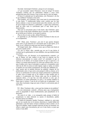 b

c

d

e

341a

b

-Sin duda -interrumpió Clitofonte-, porque tú se lo atestiguas.
-¿Y qué necesidad -replicó Polemarco -tiene de testigo? El mismo
Trasímaco confiesa que los gobernantes ordenan a veces cosas
perjudiciales para ellos mismos y que es justo que los otros las hagan.
-El hacer lo ordenado por los gobernantes, ¡oh, Polemarco!, eso fue
lo que estableció Trasímaco como justo.
-Pero también, ¡oh, Clitofonte!, puso como justo lo conveniente para
el más fuerte. Y estableciendo ambas cosas, confesó que los más
fuertes ordenan a veces lo inconveniente para ellos mismos, con el fin
de que lo hagan los inferiores y gobernados. y según estas confesiones,
igual de justo sería lo conveniente para el más fuerte que lo
inconveniente.
-Pero por lo conveniente para el más fuerte -dijo Clitofonte- quiso
decir lo que el más fuerte entendiese que le convenía. y que esto había
de ser hecho por el inferior: en eso puso la justicia.
-Pues no fue así como se dijo -afirmó Polemarco.
-Es igual-dije yo, ¡oh, Polemarco! Si ahora Trasímaco lo dice así, así
se lo aceptaremos.
XIV: -Dime, pues, Trasímaco: ¿era esto lo que querías designar
como justo: lo que pareciera ser conveniente para el más fuerte, ya lo
fuera, ya no? ¿Hemos de sentar que ésas fueron tus palabras?
-De ningún modo -dijo-. ¿Piensas, acaso, que yo llamo más fuerte al
que yerra cuando yerra?
-Yo, por lo menos -dije-, pensaba que era eso lo que decías al
confesar que los gobernantes no eran infalibles, sino que también tenían
sus errores.
-Tramposo eres, ¡oh, Sócrates!, en la argumentación -contestó-: ¿es
que tú llamas, sin más, médico al que yerra en relación con los
enfermos precisamente en cuanto yerra? ¿O calculador al que se
equivoca en el cálculo, en la misma ocasión en que se equivoca y en
cuanto a su misma equivocación? Es cierto que solemos decir, creo yo,
que el médico erró o que el calculador se equivocó o el gramático; pero
cada uno de ellos no yerra en modo alguno, según yo opino, en cuanto
es aquello con cuyo título le designamos. De modo que, hablando con
rigor, puesto que tú también precisas las palabras, ninguno de los
profesionales yerra: el que yerra, yerra porque le falla su ciencia, en lo
cual no es profesional; de suerte que ningún profesional ni gobernante
ni sabio yerra al tiempo que es tal, aunque se diga siempre que el
médico o el gobernante erró. Piensa, pues, que ésa es también mi
respuesta ahora, y lo que hay con toda precisión es esto: que el
gobernante, en cuanto gobernante, no yerra, y no errando establece lo
mejor para sí mismo; y esto ha de ser hecho por el gobernado. y así
como dije al principio, tengo por justo el hacer lo conveniente para el
más fuerte.
XV: -Bien, Trasímaco -dije-; ¿crees que hay trampa en mis palabras?
-Lo creo enteramente -contestó. -¿Piensas, pues, que, al preguntarte
como te preguntaba lo hacía insidiosamente, para perjudicarte en la
discusión?
-De cierto lo sé -dijo-. y no conseguirás nada, porque ni habrá de
escapárseme tu mala intención ni, puesta al descubierto, podrás
hacerme fuerza en el debate.
-Ni habría de intentarlo, bendito Trasímaco -repliqué yo-, pero para
que no nos suceda otra vez lo mismo, determina si, cuando hablas del
gobernante y del más fuerte, lo haces conforme al decir común o en el
rigor de la palabra, según tu propia expresión de hace un momento; me
refiero a aquel cuya conveniencia, por ser él más fuerte, es justo que
realice el más débil.
Este documento ha sido descargado de
http://www.escolar.com

 