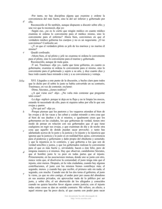 d

e

343a

b

c

d

e

-Por tanto, no hay disciplina alguna que examine y ordene la
conveniencia del más fuerte, sino la del ser inferior y gobernado por
ella.
Reconociólo al fin también, aunque dispuesto a discutir sobre ello; y
una vez que lo reconoció, dije yo:
-Según eso, ¿no es lo cierto que ningún médico en cuanto médico
examina ni ordena lo conveniente para el médico mismo, sino lo
conveniente para el enfermo? Ahora bien, convinimos en que el
verdadero médico gobierna los cuerpos y no es un negociante. ¿O no
convinimos? Confesólo así.
-¿Y en que el verdadero piloto es jefe de los marinos y no marino él
mismo?
Quedó confesado.
-Ahora bien, el tal piloto y jefe no examina ni ordena lo conveniente
para el piloto, sino lo conveniente para el marino y gobernado.
Reconociólo, aunque de mala gana.
-Y así, Trasímaco -dije yo-, nadie que tiene gobierno, en cuanto es
gobernante, examina ni ordena lo conveniente para sí mismo, sino lo
conveniente para el gobernado y sujeto a su arte, y dice cuanto dice y
hace todo cuanto hace mirando a éste y a su conveniencia y ventaja.
XVI. Llegados a este punto de la discusión, y hecho claro para todos
que lo dicho por él sobre lo justo se había convertido en su contrario,
Trasímaco, en vez de contestar, exclamó:
-Dime, Sócrates, ¿tienes nodriza?
-¿A qué viene eso? -dije-. ¿No valía más contestar que preguntar
tales cosas?
-Lo digo -replicó- porque te deja en tu flujo y no te limpia los mocos,
estando tú necesitado de ello, pues ni siquiera sabes por ella lo que son
ovejas y pastor.
-¿Por qué así? -dije yo.
-Porque piensas que los pastores y los vaqueros atienden al bien de
las ovejas y de las vacas y las ceban y cuidan mirando a otra cosa que
al bien de sus dueños o de sí mismos, e igualmente crees que los
gobernantes en las ciudades, los que gobiernan de verdad, tienen otro
modo de pensar en relación con sus gobernados que el que tiene
cualquiera en regir sus ovejas, y que examinan de día y de noche otra
cosa que aquello de donde puedan sacar provecho. y tanto has
adelantado acerca de lo justo y la justicia y lo injusto y la injusticia que
ignoras que la justicia y lo justo es en realidad bien ajeno, conveniencia
para el poderoso y gobernante y daño propio del obediente y sometido;
y que la injusticia es lo contrario, y que gobierna a los que son de
verdad sencillos y justos, y que los gobernados realizan lo conveniente
para el que es más fuerte y, sirviéndole, hacen a éste feliz, pero de
ninguna manera a sí mismos. Hay que observar, candidísimo Sócrates,
que al hombre justo le va peor en todas partes que al injusto.
Primeramente, en las asociaciones mutuas, donde uno se junta con otro,
nunca verás que, al disolverse la comunidad, el justo tenga más que el
injusto, sino menos. Después, en la vida ciudadana, cuando hay algunas
contribuciones, el justo con los mismos bienes contribuye más; el
segundo, menos. y cuando hay que recibir, el primero sale sin nada; el
segundo, con mucho. Cuando uno de los dos toma el gobierno, al justo
le viene, ya que no otro castigo, el andar peor por causa del abandono
en sus asuntos privados, sin aprovechar nada de lo público por ser
justo, y sobre ello, el ser aborrecido de los allegados y conocidos
cuando no quiera hacerles favor alguno contra justicia; con el injusto
todas estas cosas se dan en sentido contrario. Me refiero, en efecto, a
aquel mismo que ha poco decía, al que cuenta con poder para sacar
Este documento ha sido descargado de
http://www.escolar.com

 