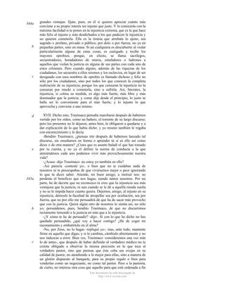 344a

b

c

d

e

345a

b

c

grandes ventajas: fíjate, pues, en él si quieres apreciar cuánto más
conviene a su propio interés ser injusto que justo. Y lo conocerás con la
máxima facilidad si te pones en la injusticia extrema, que es la que hace
más feliz al injusto y más desdichados a los que padecen la injusticia y
no quieren cometerla. Ella es la tiranía que arrebata lo ajeno, sea
sagrado o profano, privado o público, por dolo o por fuerza, no ya en
pequeñas partes, sino en masa. Si un cualquiera es descubierto al violar
particularmente alguna de estas cosas, es castigado y recibe los
mayores oprobios; porque, en efecto, se llama sacrílegos,
secuestradores, horadadores de muros, estafadores o ladrones a
aquellos que violan la justicia en alguna de sus partes con cada uno de
estos crímenes. Pero cuando alguno, además de las riquezas de los
ciudadanos, los secuestra a ellos mismos y los esclaviza, en lugar de ser
designado con esos nombres de oprobio es llamado dichoso y feliz no
sólo por los ciudadanos, sino por todos los que conocen la completa
realización de su injusticia; porque los que censuran la injusticia no la
censuran por miedo a cometerla, sino a sufrirla. Así, Sócrates, la
injusticia, si colma su medida, es algo más fuerte, más libre y más
dominador que la justicia; y como dije desde el principio, lo justo se
halla ser lo conveniente para el más fuerte, y lo injusto lo que
aprovecha y conviene a uno mismo.
XVII. Dicho esto, Trasímaco pensaba marcharse después de habemos
vertido por los oídos, como un bañero, el torrente de su largo discurso;
pero los presentes no le dejaron, antes bien, le obligaron a quedarse y a
dar explicación de lo que había dicho. y yo mismo también le rogaba
con encarecimiento y le decía:
-Bendito Trasímaco, ¿piensas irte después de habernos lanzado tal
discurso, sin enseñamos en forma o aprender tú si es ello así como
dices o de otra manera? ¿Crees que es asunto baladí el que has tomado
por tu cuenta, y no ya el definir la norma de conducta a la que
ateniéndonos cada uno podamos vivir más provechosamente nuestra
vida?
-¿Acaso -dijo Trasímaco- no estoy yo también en ello?
-Así parecía -contesté yo-, o bien que no te cuidabas nada de
nosotros ni te preocupabas de que viviésemos mejor o peor ignorando
lo que tú dices saber. Atiende, mi buen amigo, a instruir nos: no
perderás el beneficio que nos hagas, siendo tantos nosotros. Por mi
parte, he de decirte que no reconozco ni creo que la injusticia sea más
ventajosa que la justicia, ni aun cuando se le dé a aquélla rienda suelta
y no se le impida hacer cuanto quiera. Dejemos, amigo, al injusto en su
injusticia; démosle la facultad de atropellar sea por ocultación, sea por
fuerza, que no por ello me persuadirá de que ha de sacar más provecho
que con la justicia. Quizá algún otro de nosotros lo sienta así, no sólo
yo; persuádenos, pues, bendito Trasímaco, de que no discurrimos
rectamente teniendo a la justicia en más que a la injusticia.
-¿Y cómo te he de persuadir? -dijo-. Si con lo que he dicho no has
quedado persuadido, ¿qué voy a hacer contigo? ¿He de coger mi
razonamiento y embutírtelo en el alma?
-No, por Zeus, no lo hagas -repliqué yo-; mas, ante todo, mantente
firme en aquello que digas; y si lo cambias, cámbialo abiertamente y no
nos induzcas a error. Bien ves, Trasímaco -consideremos una vez más
lo de antes-, que después de haber definido al verdadero médico no te
creíste obligado a observar la misma precisión en lo que toca al
verdadero pastor, sino que piensas que éste ceba sus ovejas en su
calidad de pastor, no atendiendo a lo mejor para ellas, sino a manera de
un glotón dispuesto al banquete, para su propio regalo o bien para
venderlas como un negociante, no como tal pastor. Pero a la pastoría,
de cierto, no interesa otra cosa que aquello para que está ordenada a fin
Este documento ha sido descargado de
http://www.escolar.com

 