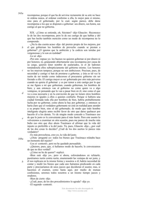343a

b

c

d

e

348a

b

recompensa; porque el que ha de servirse rectamente de su arte no hace
ni ordena nunca, al ordenar conforme a ella, lo mejor para sí mismo,
sino para el gobernado; por lo cual, según parece, debe darse
recompensa a los que se disponen a gobernar: sea dinero, sea honra, sea
castigo al que no gobierna.
XIX. -¿Cómo se entiende, oh, Sócrates? -dijo Glaucón-. Reconozco
lo de las dos recompensas, pero lo de ese castigo de que hablas y del
que has hecho también mención como un modo de recompensa no lo
comprendo.
-¿No lo das cuenta acaso -dije- del premio propio de los mejores, por
el que gobiernan los hombres de provecho cuando se prestan a
gobernar? ¿O ignoras que la ambición y la codicia son tenidas por
vergonzosas y lo son en realidad?
-Lo sé -dijo.
-Por esto -repuse yo- los buenos no quieren gobernar ni por dinero ni
por honores; ni, granjeando abiertamente una recompensa por causa de
su cargo, quieren tener nombre de asalariados, ni el de ladrones
tomándosela ellos subrepticiamente del gobierno mismo. Los honores
no los mueven tampoco, porque no son ambiciosos. Precisan, pues, de
necesidad y castigo si han de prestarse a gobernar, y ésta es tal vez la
razón de ser tenido como indecoroso el procurarse gobierno sin ser
forzado a ello. El castigo mayor es ser gobernado por otro más perverso
cuando no quiera él gobernar: y es por temor a este castigo por lo que
se me figura a mí que gobiernan, cuando gobiernan, los hombres de
bien; y aun entonces van al gobierno no como quien va a algo
ventajoso, ni pensando que lo van a pasar bien en él, sino como el que
va a cosa necesaria y en la convicción de que no tienen otros hombres
mejores ni iguales a ellos a quienes confiarlo. Porque si hubiera una
ciudad formada toda ella por hombres de bien, habría probablemente
lucha por no gobernar, como ahora la hay por gobernar, y entonces se
haría claro que el verdadero gobernante no está en realidad para atender
a su propio bien, sino al del gobernado; de modo que todo hombre
inteligente elegiría antes recibir favor de otro que darse quehacer por
hacerlo él a los demás. Yo de ningún modo concedo a Trasímaco eso
de que lo justo es lo conveniente para el más fuerte. Pero este asunto lo
volveremos a examinar en otra ocasión, pues me parece de mucho más
bulto eso otro que dice ahora Trasímaco al afirmar que la vida del
injusto es preferible a la del justo. Tú, pues, Glaucón -dije-, ¿por cuál
de las dos cosas lo decides? ¿Cuál de los dos asertos lo parece más
verdadero?
-Es más provechosa, creo yo, la vida del justo.
-¿Oíste -pregunté yo- todos los bienes que Trasímaco relataba hace
un momento del injusto?
-Los oí -contestó-, pero no he quedado persuadido.
-¿Quieres, pues, que, si hallamos modo de hacerlo, le convenzamos
de que no dice verdad?
-¿Cómo no he de querer? -replicó.
-Bien está -dije yo-, pero si ahora, esforzándonos en refutarle,
pusiéramos razón contra razón, enumerando las ventajas de ser justo, y
él nos replicara en la misma forma y nosotros a él, habría necesidad de
contar y medir los bienes que cada uno fuéramos predicando en cada
parte y precisaríamos de unos jueces que decidieran el asunto; mas, si
hacemos el examen, como hasta aquí, por medio de mutuas
confesiones, seremos todos nosotros a un mismo tiempo jueces y
oradores.
-Bien de cierto -dijo.
-¿Cuál, pues, de los dos procedimientos lo agrada? -dije yo.
-El segundo -contestó.
Este documento ha sido descargado de
http://www.escolar.com

 