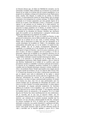 un discurso famoso que, sin duda con fidelidad de conceptos, nos ha
transmitido Tucídides, había celebrado sus excelencias con ocasión del
funeral de los caídos en el primer año de la guerra arquidámica: es un
pregón de las calidades yventajas de la democracia al que Platón parece
poner, muchos años después, la sordina de sus ironías. La derrota
exterior y la descomposición interna de Atenas habían sido un amargo
comentario a las arrogancias de su primer estratego. Ya Platón le había
condenado en el Gorgias juntamente con otras grandes figuras de la
historia de su patria, como Milcíades, Cimón y Temístocles; se puede
suponer lo que pensaría de los hombres de la edad posterior, los
improvisados a insensatos políticos que jalonaron con su desatentada
actuación la trágica pendiente de la derrota: el curtidor Cleón o el
fabricante de liras Cleofonte sin contar a Alcibíades, el punto negro en
la sociedad de los discípulos de Sócrates. Hombres que alucinaron
algún día al pueblo con sus declamaciones o pasajeras victorias para
dejarlo caer finalmente en la catástrofe sin remedio.
Tucídides había dicho (I65, 9) que en la época de Pericles, la más
gloriosa de la democracia, ésta no había existido más que de nombre: la
realidad era la jefatura de un solo varón, el primer estratego. Para
Platón, toda la democracia no había sido más que demagogia en el
sentido etimológico de la palabra (cf. 564d); y los demagogos, unos
embaucadores del pueblo que, en vez de atender a la mejora de éste,
habían cuidado sólo de su propio aventajamiento halagando y
engañando a la multitud con el arte bastardo de la oratoria. A todos
ellos oponía la figura de Sócrates, «uno de los pocos atenienses, por no
decir el único, en tratar el verdadero arte de la política y el solo en
practicarlo, alguien que no hablaba en sus perpetuos discursos con un
fin de agrado, sino del mayor bien» (Gorg. 521d). Y éste era el hombre
a quien había condenado a muerte la propia democracia de Atenas.
Pero, si la oposición a la democracia era en Platón fruto de su
desengañadora experiencia, había llegado también a ella en virtud de
una doctrina, fundamental en el tratado de La república, pero cuya
procedencia socrática es indudable: la doctrina o principio de la técnica.
La mayoría de los ciudadanos atenienses residentes en la ciudad se
contaban entre los llamados demiurgos, artesanos o artistas, hombres de
oficio o de profesión liberal. Dotado aquel pueblo como ningún otro de
un seguro sentido de la belleza y de un vivo afán de saber (Tucíd. II 40,
1), es natural que alcanzase en sus obras y realizaciones una perfección
que en algunos casos sería la admiración de los siglos; y natural
también que, conscientes de ello, tuviese cada uno el orgullo de su arte,
observase solícitamente los secretos de sus procedimientos y los
transmitiese a sus hijos en larga y pormenorizada enseñanza. El sentido
de la técnica era, pues, muy vivo en estos profesionales; pero los
mismos hombres que así apreciaban las dificultades del acierto y del
éxito en un oficio manual o un estudio especializado, se creían capaces
de desempeñar sin ninguna particular preparación las funciones
públicas en el ejército o en la asamblea y aun, como hemos visto, la
propia dirección de los asuntos del Estado. Y esta supuesta capacidad
era también motivo de presunción y de arrogancia. En el ya citado
discurso de Pericles hay claras manifestaciones de estos sentimientos:
allí se recuerda, por lo que toca al ejercicio militar, que los
lacedemonios tratan de alcanzar la fortaleza viril con un largo y penoso
ejercicio, que comienza en la primera juventud, mientras que los
atenienses, con una vida libre y despreocupada de todo ello, consiguen
los mismos resultados (II 39,1); se afirma que los ciudadanos, aun
dedicando su atención a sus asuntos domésticos y quehaceres privados,
entienden cumplidamente los negocios públicos (40, 2), y que un
mismo varón puede mostrarse capaz de las más diferentes formas de
vida y actividad con la máxima agilidad y gracia (41,1). Estas
Este documento ha sido descargado de
http://www.escolar.com

 