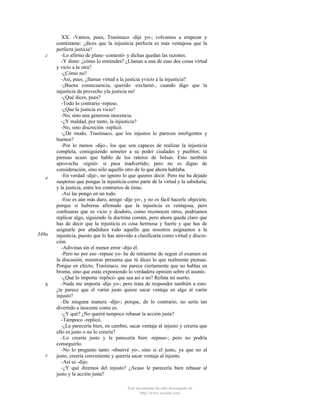 c

e

349a

b

c

XX. -Vamos, pues, Trasímaco -dije yo-; volvamos a empezar y
contéstame: ¿dices que la injusticia perfecta es más ventajosa que la
perfecta justicia?
-Lo afirmo de plano -contestó- y dichas quedan las razones.
-Y dime: ¿cómo lo entiendes? ¿Llamas a una de esas dos cosas virtud
y vicio a la otra?
-¿Cómo no?
-Así, pues, ¿llamas virtud a la justicia yvicio a la injusticia?
-¡Buena consecuencia, querido -exclamó-, cuando digo que la
injusticia da provecho yla justicia no!
-¿Qué dices, pues?
-Todo lo contrario -repuso.
-¿Que la justicia es vicio?
-No, sino una generosa inocencia.
-¿Y maldad, por tanto, la injusticia?
-No, sino discreción -replicó.
-¿De modo, Trasímaco, que los injustos lo parecen inteligentes y
buenos?
-Por lo menos -dijo-, los que son capaces de realizar la injusticia
completa, consiguiendo someter a su poder ciudades y pueblos; tú
piensas acaso que hablo de los rateros de bolsas. Esto también
aprovecha -siguió- si pasa inadvertido; pero no es digno de
consideración, sino sólo aquello otro de lo que ahora hablaba.
-En verdad -dije-, no ignoro lo que quieres decir. Pero me ha dejado
suspenso que pongas la injusticia como parte de la virtud y la sabiduría;
y la justicia, entre los contrarios de éstas.
-Así las pongo en un todo.
-Eso es aún más duro, amigo -dije yo-, y no es fácil hacerle objeción;
porque si hubieras afirmado que la injusticia es ventajosa, pero
confesaras que es vicio y desdoro, como reconocen otros, podríamos
replicar algo, siguiendo la doctrina común, pero ahora queda claro que
has de decir que la injusticia es cosa hermosa y fuerte y que has de
asignarle por añadidura todo aquello que nosotros asignamos a la
injusticia, puesto que lo has atrevido a clasificarla como virtud y discreción.
-Adivinas sin el menor error -dijo él.
-Pero no por eso -repuse yo- he de retraerme de seguir el examen en
la discusión, mientras presuma que tú dices lo que realmente piensas.
Porque en efecto, Trasímaco, me parece ciertamente que no hablas en
broma, sino que estás exponiendo lo verdadera opinión sobre el asunto.
-¿Qué lo importa -replicó- que sea así o no? Refuta mi aserto.
-Nada me importa -dije yo-; pero trata de responder también a esto:
¿te parece que el varón justo quiere sacar ventaja en algo al varón
injusto?
-De ninguna manera -dijo-; porque, de lo contrario, no sería tan
divertido a inocente como es.
-¿Y qué? ¿No querrá tampoco rebasar la acción justa?
-Tampoco -replicó.
-¿Le parecería bien, en cambio, sacar ventaja al injusto y creería que
ello es justo o no lo creería?
-Lo creería justo y le parecería bien -repuso-; pero no podría
conseguirlo.
-No lo pregunto tanto -observé yo-, sino si el justo, ya que no al
justo, creería conveniente y querría sacar ventaja al injusto.
-Así es -dijo.
-¿Y qué diremos del injusto? ¿Acaso le parecería bien rebasar al
justo y la acción justa?
Este documento ha sido descargado de
http://www.escolar.com

 