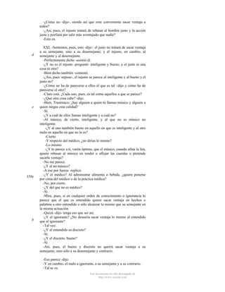-¿Cómo no -dijo-, siendo así que cree conveniente sacar ventaja a
todos?
-¿Así, pues, el injusto tratará de rebasar al hombre justo y la acción
justa y porfiará por salir más aventajado que nadie?
-Esto es.

d

e

350e

b

XXI. -Sentemos, pues, esto -dije-: el justo no tratará de sacar ventaja
a su semejante, sino a su desemejante; y el injusto, en cambio, al
semejante y al desemejante.
-Perfectamente dicho -asintió él.
-¿Y no es el injusto -pregunté- inteligente y bueno, y el justo ni una
cosa ni otra?
-Bien dicho también -contestó.
-¿Así, pues -repuse-, el injusto se parece al inteligente y al bueno y el
justo no?
-¿Cómo no ha de parecerse a ellos el que es tal –dijo y cómo ha de
parecerse el otro?
-Claro está. ¿Cada uno, pues, es tal como aquellos a que se parece?
-¿Qué otra cosa cabe? -dijo.
-Bien, Trasímaco; ¿hay alguien a quien tú llamas músico y alguien a
quien niegas esta calidad?
-Sí.
-¿Y a cuál de ellos llamas inteligente y a cuál no?
-Al músico, de cierto, inteligente, y al que no es músico no
inteligente.
-¿Y al uno también bueno en aquello en que es inteligente y al otro
malo en aquello en que no lo es?
-Cierto.
-Y respecto del médico, ¿no dirías lo mismo?
-Lo mismo.
-¿Y lo parece a ti, varón óptimo, que el músico, cuando afina la lira,
quiere rebasar al músico en tender o aflojar las cuerdas o pretende
sacarle ventaja?
-No me parece.
-¿Y al no músico?
-A ése por fuerza -replicó.
-¿Y el médico? Al administrar alimento o bebida, ¿quiere ponerse
por cima del médico o de la práctica médica?
-No, por cierto.
-¿Y del que no es médico?
-Sí.
-Mira, pues, si en cualquier orden de conocimiento o ignorancia lo
parece que el que es entendido quiere sacar ventaja en hechos o
palabras a otro entendido o sólo alcanzar lo mismo que su semejante en
la misma actuación.
-Quizá -dijo- tenga eso que ser así.
-¿Y el ignorante? ¿No desearía sacar ventaja lo mismo al entendido
que al ignorante?
-Tal vez.
-¿Y el entendido es discreto?
-Sí.
-¿Y el discreto, bueno?
-Sí.
-Así, pues, el bueno y discreto no querrá sacar ventaja a su
semejante, sino sólo a su desemejante y contrario.
-Eso parece -dijo.
-Y en cambio, el malo a ignorante, a su semejante y a su contrario.
-Tal se ve.
Este documento ha sido descargado de
http://www.escolar.com

 