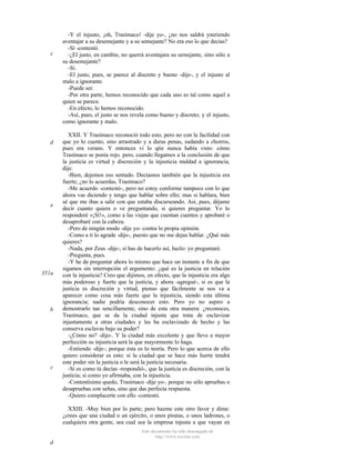 c

d

e

351a

b

c

-Y el injusto, ¡oh, Trasímaco! -dije yo-, ¿no nos saldrá yneriendo
aventajar a su desemejante y a su semejante? No era eso lo que decías?
-Sí -contestó.
-¿El justo, en cambio, no querrá aventajara su semejante, sino sólo a
su desemejante?
-Sí.
-El justo, pues, se parece al discreto y bueno -dije-, y el injusto al
malo a ignorante.
-Puede ser.
-Por otra parte, hemos reconocido que cada uno es tal como aquel a
quien se parece.
-En efecto, lo hemos reconocido.
-Así, pues, el justo se nos revela como bueno y discreto; y el injusto,
como ignorante y malo.
XXII. Y Trasímaco reconoció todo esto, pero no con la facilidad con
que yo lo cuento, sino arrastrado y a duras penas, sudando a chorros,
pues era verano. Y entonces vi lo qtie nunca había visto: cómo
Trasímaco se ponía rojo. pero, cuando llegamos a la conclusión de que
la justicia es virtud y discreción y la injusticia maldad a ignorancia,
dije:
-Bien, dejemos eso sentado. Decíamos también que la injusticia era
fuerte; ¿no lo acuerdas, Trasímaco?
-Me acuerdo -contestó-, pero no estoy conforme tampoco con lo que
ahora vas diciendo y tengo que hablar sobre ello; mas si hablara, bien
sé que me ibas a salir con que estaba discurseando. Así, pues, déjame
decir cuanto quiera o ve preguntando, si quieres preguntar. Yo lo
responderé «¡Sí!», como a las viejas que cuentan cuentos y aprobaré o
desaprobaré con la cabeza.
-Pero de ningún modo -dije yo- contra lo propia opinión.
-Como a ti lo agrade -dijo-, puesto que no me dejas hablar. ¿Qué más
quieres?
-Nada, por Zeus -dije-; si has de hacerlo así, hazlo: yo preguntaré.
-Pregunta, pues.
-Y he de preguntar ahora lo mismo que hace un instante a fin de que
sigamos sin interrupción el argumento: ¿qué es la justicia en relación
con la injusticia? Creo que dijimos, en efecto, que la injusticia era algo
más poderoso y fuerte que la justicia, y ahora -agregué-, si es que la
justicia es discreción y virtud, pienso que fácilmente se nos va a
aparecer como cosa más fuerte que la injusticia, siendo esta última
ignorancia; nadie podría desconocer esto. Pero yo no aspiro a
demostrarlo tan sencillamente, sino de esta otra manera: ¿reconoces,
Trasímaco, que se da la ciudad injusta que trata de esclavizar
injustamente a otras ciudades y las ha esclavizado de hecho y las
conserva esclavas bajo su poder?
-¿Cómo no? -dijo-. Y la ciudad más excelente y que lleve a mayor
perfección su injusticia será la que mayormente lo haga.
-Entiendo -dije-; porque ésta es lo teoría. Pero lo que acerca de ello
quiero considerar es esto: si la ciudad que se hace más fuerte tendrá
este poder sin la justicia o le será la justicia necesaria.
-Si es como tú decías -respondió-, que la justicia es discreción, con la
justicia; si como yo afirmaba, con la injusticia.
-Contentísimo quedo, Trasímaco -dije yo-, porque no sólo apruebas o
desapruebas con señas, sino que das perfecta respuesta.
-Quiero complacerte con ello -contestó.
XXIII. -Muy bien por lo parte; pero hazme este otro favor y dime:
¿crees que una ciudad o un ejército, o unos piratas, o unos ladrones, o
cualquiera otra gente, sea cual sea la empresa injusta a que vayan en
Este documento ha sido descargado de
http://www.escolar.com

d

 