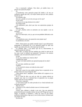 e

353a

-Voy a examinarlo -repliqué-. Pero dime: ¿el caballo tiene a lo
parecer una operación propia?
-Sí.
-¿Considerarías como operación propia del caballo o de otro ser
cualquiera aquella que sólo, o de mejor manera que por otros, pudiera
hacerse por él?
-No entiendo -dijo.
-Sea esto: ¿puedes ver con otra cosa que con los ojos?
-No de cierto.
-¿O acaso oír con algo distinto de los oídos?
-De ningún modo.
-¿No podríamos, pues, decir que ésas son operaciones propias de
ellos?
-Bien de cierto.
-¿Y qué? ¿Podrías cortar un sarmiento con una espada o con un
trinchete?
-¿Cómo no?
-Pero con nada mejor, creo yo, que con una podadera fabricada a este
efecto.
-Verdad.
-¿No pondremos, pues, esta operación como propia suya?
-La pondremos, de cierto.

XXIV -Ahora pienso que podrás entender mejor lo que últimamente
preguntaba al informarme de si era operación propia de cada cosa
aquello que realiza ella sola o ella mejor que las demás.
-Lo entiendo -dijo-, y me parece que ésa es, efectivamente, la
b
operación propia de cada una.
-Bien -dije-; ¿te parece que hay también una virtud en cada una de
las cosas a que se atribuye una operación? Volvamos a los mismos
ejemplos: ¿hay una operación propia de los ojos?
-La hay.
-Y así, ¿hay también una virtud en ellos?
-También una virtud.
-¿Y qué? ¿No había también una operación propia de los oídos?
-Sí.
-¿Y, por tanto, también una virtud?
-También.
-¿Y no ocurrirá lo mismo con todas las otras cosas?
-Lo mismo.
-Bien está: ¿acaso los ojos podrán realizar bien su operación sin su
c
propia virtud, con vicio en lugar de ella?
-¿Qué quieres decir? -preguntó-. Acaso hablas de la ceguera en vez
de la visión.
-De la virtud de ellos, sea cual sea -dije yo-; porque todavía no
pregunto esto, sino si se realizará bien su operación con su propia
virtud y mal con el vicio contrario.
-Dices bien -respondió.
-¿Y del mismo modo los oídos privados de su virtud realizarán mal
su propia operación?
-Bien de cierto.
-¿Ponemos, en fin, todas las demás cosas en la misma cuenta?
d
-Eso creo.
-Vamos, pues, adelante y atiende a esto otro: ¿hay una operación
propia del alma que no puedes realizar sino por ella? Pongo por caso: el
dirigir, el gobernar, el deliberar y todas las cosas de esta índole,
podríamos atribuírselas a algo que no sea el alma misma o diríamos que
son propias de ésta?
-De ella sólo.
Este documento ha sido descargado de
http://www.escolar.com

 