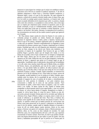 c

d

e

360a

b

c

perjuicios ni para lograr las ventajas que lo mejor era establecer mutuos
convenios con el fin de no cometer ni padecer injusticias. Y de ahí en
adelante empezaron a dictar leyes y concertar tratados recíprocos, y
llamaron legal y justo a lo que la ley prescribe. He aquí expuesta la
génesis y esencia de la justicia, término medio entre el mayor bien, que
es el no sufrir su castigo quien comete injusticia, y el mayor mal, el de
quien no puede defenderse de la injusticia que sufre. La justicia, situada
entre estos dos extremos, es aceptada no como un bien, sino como algo
que se respeta por impotencia para cometer la injusticia; pues el que
puede cometerla, el que es verdaderamente hombre, jamás entrará en
tratos con nadie para evitar que se cometan o sufran injusticias. ¡Loco
estaría si tal hiciera! Ahí tienes, Sócrates, la naturaleza de la justicia y
las circunstancias con motivo de las cuales cuenta la gente que apareció
en el mundo.
III. Para darnos mejor cuenta de cómo los buenos lo son contra su
voluntad, porque no pueden ser malos, bastará con imaginar que
hacemos lo siguiente: demos a todos, justos a injustos, licencia para
hacer lo que se les antoje y después sigámosles para ver adónde llevan
a cada cual sus apetitos. Entonces sorprenderemos en flagrante al justo
recorriendo los mismos caminos que el injusto, impulsado por el interés
propio, finalidad que todo ser está dispuesto por naturaleza a perseguir
como un bien, aunque la ley desvíe por fuerza esta tendencia y la
encamine al respeto de la igualdad. Esta licencia de que yo hablo
podrían llegar a gozarla, mejor que de ningún otro modo, si se les
dotase de un poder como el que cuentan tuvo en tiempos el antepasado
del lidio Giges. Dicen que era un pastor que estaba al servicio del
entonces rey de Lidia. Sobrevino una vez un gran temporal y terremoto;
abrióse la tierra y apareció una grieta en el mismo lugar en que él
apacentaba. Asombrado ante el espectáculo, descendió por la hendidura
y vio allí, entre otras muchas maravillas que la fábula relata, un caballo
de bronce, hueco, con portañuelas, por una de las cuales se agachó a
mirar y vio que dentro había un cadáver, de talla al parecer más que
humana, que no llevaba sobre sí más que una sortija de oro en la mano;
quitósela el pastor y salióse. Cuando, según costumbre, se reunieron los
pastores con el fin de informar al rey, como todos los meses, acerca de
los ganados, acudió también él con su sortija en el dedo. Estando, pues,
sentado entre los demás, dio la casualidad de que volviera la sortija,
dejando el engaste de cara a la palma de la mano; a inmediatamente
cesaron de verle quienes le rodeaban y con gran sorpresa suya,
comenzaron a hablar de él como de una persona ausente. Tocó
nuevamente el anillo, volvió hacia fuera el engaste y una vez vuelto
tornó a ser visible. Al darse cuenta de ello, repitió el intento para
comprobar si efectivamente tenía la joya aquel poder, y otra vez ocurrió
lo mismo: al volver hacia dentro el engaste, desaparecía su dueño, y
cuando lo volvía hacia fuera, le veían de nuevo. Hecha ya esta observación, procuró al punto formar parte de los enviados que habían de
informar al rey; llegó a Palacio, sedujo a su esposa, atacó y mató con su
ayuda al soberano y se apoder6 del reino. Pues bien, si hubiera dos
sortijas como aquélla de las cuales llevase una puesta el justo y otra el
injusto, es opinión común que no habría persona de convicciones tan
firmes como para perseverar en la justicia y abstenerse en absoluto de
tocar lo de los demás, cuando nada le impedía dirigirse al mercado y
tomar de allí sin miedo alguno cuanto quisiera, entrar en las casas
ajenas y fornicar con quien se le antojara, matar o libertar personas a su
arbitrio, obrar, en fin, como un dios rodeado de mortales. En nada
diferirían, pues, los comportamientos del uno y del otro, que seguirían
exactamente el mismo camino. Pues bien, he ahí lo que podría considerarse una buena demostración de que nadie es justo de grado, sino por
fuerza y hallándose persuadido de que la justicia no es buena para él
Este documento ha sido descargado de
http://www.escolar.com

 