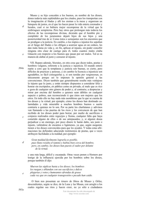d

e

364a

b

c

d

Museo y su hijo conceden a los buenos, en nombre de los dioses,
dones todavía más espléndidos que los citados, pues los transportan con
la imaginación al Hades y allí los sientan a la mesa y organizan un
banquete de justos, en el que les hacen pasar la vida entera coronados y
beodos, cual si no hubiera mejor recompensa de la virtud que la
embriaguez sempiterna. Pero hay otros que prolongan más todavía los
efectos de las recompensas divinas, diciendo que el hombre pío y
cumplidor de los juramentos dejará hijos de sus hijos y una
posterioridad tras de sí. Como éstos o semejantes son los encomios que
se prodigan a la justicia. En cambio, a los impíos a injustos los sepultan
en el fango del Hades o les obligan a acarrear agua en un cedazo, les
dan mala fama en vida y, en fin, aplican al injusto, sin poder concebir
ninguna otra clase de castigo para él, todos cuantos males citaba
Glaucón con respecto a los buenos que pasan por ser malos. Tal es su
manera de alabar al justo y censurar al injusto.
VII. Repara además, Sócrates, en otra cosa que dicen todos, poetas y
hombres vulgares, referente a la justicia e injusticia. El mundo entero
repite a coro que la templanza y justicia son buenas, es cierto, pero
difíciles de practicar y penosas, y en cambio la licencia a injusticia son
agradables, es fácil conseguirlas y, si son tenidas por vergonzosas, es
únicamente porque así lo imponen la opinión general y las
convenciones. Dicen también que generalmente resulta más ventajoso
lo injusto que lo justo, y están siempre dispuestos a considerar feliz y
honrar sin escrúpulos, en público como en privado, al malo que es rico
o goza de cualquier otro género de poder y, al contrario, a despreciar y
mirar por encima del hombro a quienes sean débiles en cualquier
aspecto o pobres, aun reconociendo ti que éstos son mejores que los
otros. En todo ello no hay nada más asombroso que lo que se cuenta de
los dioses y la virtud; por ejemplo, cómo los dioses han destinado calamidades y vida miserable a muchos hombres buenos o suerte
contraria a quienes no lo son. Por su parte los charlatanes y adivinos
van llamando a las puertas de los ricos y les convencen de que han
recibido de los dioses poder para borrar, por medio de sacrificios o
conjuros realizados entre regocijos y fiestas, cualquier falta que haya
cometido alguno de ellos o de sus antepasados; y, si alguien desea
perjudicar a un enemigo, por poco dinero le harán daño, sea justo o
injusto, valiéndose de encantos o ligámenes, ya que, según aseguran,
tienen a los dioses convencidos para que les ayuden. Y todas estas afirmaciones las defienden aduciendo testimonios de poetas, que a veces
atribuyen facilidades a la maldad, por ejemplo:
Gran maldad fácilmente lograrla es posible,
pues llano resulta el (amino y habita bien cerca del hombre,
pero, en cambio, los dioses han puesto el sudor por delante
de la virtud,
y una ruta larga, difícil y escarpada. Otras veces ponen a Homero por
testigo de la influencia ejercida por los hombres sobre los dioses,
porque también él dijo:

e

Mueven las súplicas hasta a los dioses; los hombres
les ruegan y ablandan con sus sacrificios y dulces
plegarias y votos y humeantes ofrendas de grasa
cada vez que en cualquier transgresión o pecado han caído.
O bien nos presentan un rimero de libros de Museo y Orfeo,
descendientes, según se dice, de la Luna y las Musas, con arreglo a los
cuales regulan sus ritos y hacen creer, no ya sólo a ciudadanos

365a

Este documento ha sido descargado de
http://www.escolar.com

 