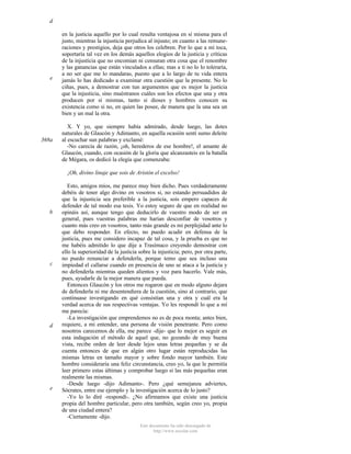 d

e

368a

en la justicia aquello por lo cual resulta ventajosa en sí misma para el
justo, mientras la injusticia perjudica al injusto; en cuanto a las remuneraciones y prestigios, deja que otros los celebren. Por lo que a mí toca,
soportaría tal vez en los demás aquellos elogios de la justicia y críticas
de la injusticia que no encomian ni censuran otra cosa que el renombre
y las ganancias que están vinculados a ellas; mas a ti no lo lo toleraría,
a no ser que me lo mandaras, puesto que a lo largo de tu vida entera
jamás lo has dedicado a examinar otra cuestión que la presente. No lo
ciñas, pues, a demostrar con tun argumentos que es mejor la justicia
que la injusticia, sino muéstranos cuáles son los efectos que una y otra
producen por sí mismas, tanto si dioses y hombres conocen su
existencia como si no, en quien las posee, de manera que la una sea un
bien y un mal la otra.
X. Y yo, que siempre había admirado, desde luego, las dotes
naturales de Glaucón y Adimanto, en aquella ocasión sentí sumo deleite
al escuchar sun palabras y exclamé:
-No carecía de razón, ¡oh, herederos de ese hombre!, el amante de
Glaucón, cuando, con ocasión de la gloria que alcanzasteis en la batalla
de Mégara, os dedicó la elegía que comenzaba:
¡Oh, divino linaje que sois de Aristón el excelso!

b

c

d

e

Esto, amigos míos, me parece muy bien dicho. Pues verdaderamente
debéis de tener algo divino en vosotros si, no estando persuadidos de
que la injusticia sea preferible a la justicia, sois empero capaces de
defender de tal modo esa tesis. Yo estoy seguro de que en realidad no
opináis así, aunque tengo que deducirlo de vuestro modo de ser en
general, pues vuestras palabras me harían desconfiar de vosotros y
cuanto más creo en vosotros, tanto más grande es mi perplejidad ante lo
que debo responder. En efecto, no puedo acudir en defensa de la
justicia, pues me considero incapaz de tal cosa, y la prueba es que no
me habéis admitido lo que dije a Trasímaco creyendo demostrar con
ello la superioridad de la justicia sobre la injusticia; pero, por otra parte,
no puedo renunciar a defenderla, porque temo que sea incluso una
impiedad el callarse cuando en presencia de uno se ataca a la justicia y
no defenderla mientras queden alientos y voz para hacerlo. Vale más,
pues, ayudarle de la mejor manera que pueda.
Entonces Glaucón y los otros me rogaron que en modo alguno dejara
de defenderla ni me desentendiera de la cuestión, sino al contrario, que
continuase investigando en qué consistían una y otra y cuál era la
verdad acerca de sus respectivas ventajas. Yo les respondí lo que a mí
me parecía:
-La investigación que emprendemos no es de poca monta; antes bien,
requiere, a mi entender, una persona de visión penetrante. Pero como
nosotros carecemos de ella, me parece -dije- que lo mejor es seguir en
esta indagación el método de aquel que, no gozando de muy buena
vista, recibe orden de leer desde lejos unas letras pequeñas y se da
cuenta entonces de que en algún otro lugar están reproducidas las
mismas letras en tamaño mayor y sobre fondo mayor también. Este
hombre consideraría una feliz circunstancia, creo yo, la que le permitía
leer primero estas últimas y comprobar luego si las más pequeñas eran
realmente las mismas.
-Desde luego -dijo Adimanto-. Pero ¿qué semejanza adviertes,
Sócrates, entre ese ejemplo y la investigación acerca de lo justo?
-Yo lo lo diré -respondí-. ¿No afirmamos que existe una justicia
propia del hombre particular, pero otra también, según creo yo, propia
de una ciudad entera?
-Ciertamente -dijo.
Este documento ha sido descargado de
http://www.escolar.com

 