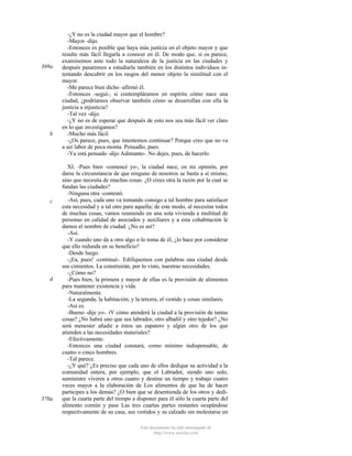 369a

b

c

d

370a

-¿Y no es la ciudad mayor que el hombre?
-Mayor -dijo.
-Entonces es posible que haya más justicia en el objeto mayor y que
resulte más fácil llegarla a conocer en él. De modo que, si os parece,
examinemos ante todo la naturaleza de la justicia en las ciudades y
después pasaremos a estudiarla también en los distintos individuos intentando descubrir en los rasgos del menor objeto la similitud con el
mayor.
-Me parece bien dicho -afirmó él.
-Entonces -seguí-, si contempláramos en espíritu cómo nace una
ciudad, ¿podríamos observar también cómo se desarrollan con ella la
justicia a injusticia?
-Tal vez -dijo.
-¿Y no es de esperar que después de esto nos sea más fácil ver claro
en lo que investigamos?
-Mucho más fácil.
-¿Os parece, pues, que intentemos continuar? Porque creo que no va
a ser labor de poca monta. Pensadlo, pues.
-Ya está pensado -dijo Adimanto-. No dejes, pues, de hacerlo.
XI. -Pues bien -comencé yo-, la ciudad nace, en mi opinión, por
darse la circunstancia de que ninguno de nosotros se basta a sí mismo,
sino que necesita de muchas cosas. ¿O crees otra la razón por la cual se
fundan las ciudades?
-Ninguna otra -contestó.
-Así, pues, cada uno va tomando consigo a tal hombre para satisfacer
esta necesidad y a tal otro para aquella; de este modo, al necesitar todos
de muchas cosas, vamos reuniendo en una sola vivienda a multitud de
personas en calidad de asociados y auxiliares y a esta cohabitación le
damos el nombre de ciudad. ¿No es ast?
-Así.
-Y cuando uno da a otro algo o lo toma de él, ¿lo hace por considerar
que ello redunda en su beneficio?
-Desde luego.
-¡Ea, pues! -continué-. Edifiquemos con palabras una ciudad desde
sus cimientos. La construirán, por lo visto, nuestras necesidades.
-¿Cómo no?
-Pues bien, la primera y mayor de ellas es la provisión de alimentos
para mantener existencia y vida.
-Naturalmente.
-La segunda, la habitación; y la tercera, el vestido y cosas similares.
-Así es.
-Bueno -dije yo-. tY cómo atenderá la ciudad a la provisión de tantas
cosas? ¿No habrá uno que sea labrador, otro albañil y otro tejedor? ¿No
será menester añadir a éstos un zapatero y algún otro de los que
atienden a las necesidades materiales?
-Efectivamente.
-Entonces una ciudad constará, como mínimo indispensable, de
cuatro o cinco hombres.
-Tal parece.
-¿Y qué? ¿Es preciso que cada uno de ellos dedique su actividad a la
comunidad entera, por ejemplo, que el Labrador, siendo uno solo,
suministre víveres a otros cuatro y destine un tiempo y trabajo cuatro
veces mayor a la elaboración de Los alimentos de que ha de hacer
participes a los demás? ¿O bien que se desentienda de los otros y dedique la cuarta parte del tiempo a disponer para él sólo la cuarta parte del
alimento común y pase Las tres cuartas partes restantes ocupándose
respectivamente de su casa, sus vestidos y su calzado sin molestarse en
Este documento ha sido descargado de
http://www.escolar.com

 