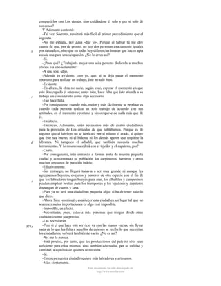 b

c

d

e

371a

compartirlos con Los demás, sino cuidándose él solo y por sí solo de
sus cosas?
Y Adimanto contestó:
-Tal vez, Sócrates, resultará más fácil el primer procedimiento que el
segundo.
-No me extraña, por Zeus -dije yo-. Porque al hablar tú me doy
cuenta de que, por de pronto, no hay dos personas exactamente iguales
por naturaleza, sino que en todas hay diferencias innatas que hacen apta
a cada una para una ocupación. ¿No lo crees así?
-Sí.
-¿Pues qué? ¿Trabajaría mejor una sola persona dedicada a muchos
oficios o a uno solamente?
-A uno solo -dljo.
-Además es evidente, creo yo, que, si se deja pasar el momento
oportuno para realizar un trabajo, éste no sale bien.
-Evidente.
-En efecto, la obra no suele, según creo, esperar el momento en que
esté desocupado el artesano; antes bien, hace falta que éste atienda a su
trabajo sin considerarlo como algo accesorio.
-Eso hace falta.
-Por consiguiente, cuando más, mejor y más fácilmente se produce es
cuando cada persona realiza un solo trabajo de acuerdo con sus
aptitudes, en el momento oportuno y sin ocuparse de nada más que de
él.
-En efecto.
-Entonces, Adimanto, serán necesarios más de cuatro ciudadanos
para la provisión de Los artículos de que hablábamos. Porque es de
suponer que el labriego no se fabricará por sí mismo el arado, si quiere
que éste sea bueno, ni el bidente ni los demás aperos que requiere la
labranza. Ni tampoco el albañil, que también necesita muchas
herramientas. Y lo mismo sucederá con el tejedor y el zapatero, ¿no?
-Cierto.
-Por consiguiente, irán entrando a formar parte de nuestra pequeña
ciudad y acrecentando su población los carpinteros, herreros y otros
muchos artesanos de parecida índole.
-Efectivamente.
-Sin embargo, no llegará todavía a ser muy grande ni aunque les
agreguemos boyeros, ovejeros y pastores de otra especie con el fin de
que los labradores tengan bueyes para arar, los albañiles y campesinos
puedan emplear bestias para los transportes y los tejedores y zapateros
dispongan de cueros y lana.
-Pues ya no será una ciudad tan pequeña -dijo- si ha de tener todo lo
que dices.
-Ahora bien -continué-, establecer esta ciudad en un lugar tal que no
sean necesarias importaciones es algo casi imposible.
-Imposible, en efecto.
-Necesitarán, pues, todavía más personas que traigan desde otras
ciudades cuanto sea preciso.
-Las necesitarán.
-Pero si el que hace este servicio va con las manos vacías, sin llevar
nada de lo que les falta a aquellos de quienes se recibe lo que necesitan
los ciudadanos, volverá también de vacío. ¿No es así?
-Así me lo parece.
-Será preciso, por tanto, que las producciones del país no sólo sean
suficiente para ellos mismos, sino también adecuadas, por su calidad y
cantidad, a aquellos de quienes se necesita.
-Sí.
-Entonces nuestra ciudad requiere más labradores y artesanos.
-Más, ciertamente.
Este documento ha sido descargado de
http://www.escolar.com

 
