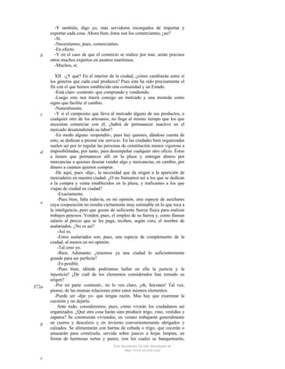 b

c

d

e

372a

b

-Y también, digo yo, más servidores encargados de importar y
exportar cada cosa. Ahora bien, éstos son los comerciantes, ¿no?
-Sí.
-Necesitamos, pues, comerciantes.
-En efecto.
-Y en el caso de que el comercio se realice por mar, serán precisos
otros muchos expertos en asuntos marítimos.
-Muchos, sí.
XII. -¿Y qué? En el interior de la ciudad, ¿cómo cambiarán entre sí
los géneros que cada cual produzca? Pues éste ha sido precisamente el
fin con el que hemos establecido una comunidad y un Estado.
-Está claro -contestó- que comprando y vendiendo.
-Luego esto nos traerá consigo un mercado y una moneda como
signo que facilite el cambio.
-Naturalmente.
-Y si el campesino que lleva al mercado alguno de sus productos, o
cualquier otro de los artesanos, no llega al mismo tiempo que los que
necesitan comerciar con él, ¿habrá de permanecer inactivo en el
mercado desatendiendo su labor?
-En modo alguno -respondió-, pues hay quienes, dándose cuenta de
esto, se dedican a prestar ese servicio. En las ciudades bien organizadas
suelen ser por lo regular las personas de constitución menos vigorosa a
imposibilitadas, por tanto, para desempeñar cualquier otro oficio. Éstos
a tienen que permanecer allí en la plaza y entregar dinero por
mercancías a quienes desean vender algo y mercancías, en cambio, por
dinero a cuantos quieren comprar.
-He aquí, pues -dije-, la necesidad que da origen a la aparición de
mercaderes en nuestra ciudad. ¿O no llamamos así a los que se dedican
a la compra y venta establecidos en la plaza, y traficantes a los que
viajan de ciudad en ciudad?
-Exactamente.
-Pues bien, falta todavía, en mi opinión, otra especie de auxiliares
cuya cooperación no resulta ciertamente muy estimable en lo que toca a
la inteligencia, pero que gozan de suficiente fuerza física para realizar
trabajos penosos. Venden, pues, el empleo de su fuerza y, como llaman
salario al precio que se les paga, reciben, según creo, el nombre de
asalariados. ¿No es así?
-Así es.
-Estos asalariados son, pues, una especie de complemento de la
ciudad, al menos en mi opinión.
-Tal creo yo.
-Bien, Adimanto; ¿tenemos ya una ciudad lo suficientemente
grande para ser perfecta?
-Es posible.
-Pues bien, tdónde podríamos hallar en ella la justicia y la
injusticia? ¿De cuál de los elementos considerados han tomado su
origen?
-Por mi parte -contestó-, no lo veo claro, ¡oh, Sócrates! Tal vez,
pienso, de las mutuas relaciones entre estos mismos elementos.
-Puede ser -dije yo- que tengas razón. Mas hay que examinar la
cuestión y no dejarla.
Ante todo, consideremos, pues, cómo vivirán los ciudadanos así
organizados. ¿Qué otra cosa harán sino producir trigo, vino, vestidos y
zapatos? Se construirán viviendas; en verano trabajarán generalmente
en cueros y descalzos y en invierno convenientemente abrigados y
calzados. Se alimentarán con harina de cebada o trigo, que cocerán o
amasarán para comérsela, servida sobre juncos a hojas limpias, en
forma de hermosas tortas y panes, con los cuales se banquetearán,
Este documento ha sido descargado de
http://www.escolar.com

c

 