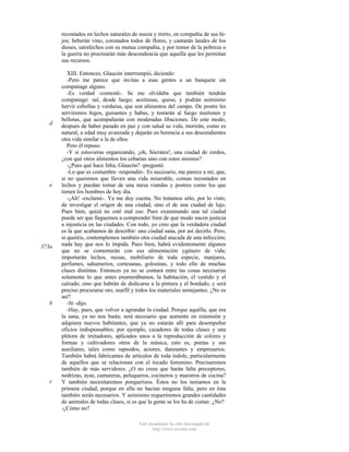 recostados en lechos naturales de nueza y mirto, en compañía de sus hijos; beberán vino, coronados todos de flores, y cantarán laudes de los
dioses, satisfechos con su mutua compañía, y por temor de la pobreza o
la guerra no procrearán más descendencia que aquella que les permitan
sus recursos.

d

e

373a

b

c

XIII. Entonces, Glaucón interrumpió, diciendo:
-Pero me parece que invitas a esas gentes a un banquete sin
companage alguno.
-Es verdad -contesté-. Se me olvidaba que también tendrán
companage: sal, desde luego; aceitunas, queso, y podrán asimismo
hervir cebollas y verduras, que son alimentos del campo. De postre les
serviremos higos, guisantes y habas, y tostarán al fuego murtones y
bellotas, que acompañarán con moderadas libaciones. De este modo,
después de haber pasado en paz y con salud su vida, morirán, como es
natural, a edad muy avanzada y dejarán en herencia a sus descendientes
otra vida similar a la de ellos.
Pero él repuso:
-Y si estuvieras organizando, ¡oh, Sócrates!, una ciudad de cerdos,
¿con qué otros alimentos los cebarías sino con estos mismos?
-¿Pues qué hace falta, Glaucón? -pregunté.
-Lo que es costumbre -respondió-. Es necesario, me parece a mí, que,
si no queremos que lleven una vida miserable, coman recostados en
lechos y puedan tomar de una mesa viandas y postres como los que
tienen los hombres de hoy día.
-¡Ah! -exclamé-. Ya me doy cuenta. No tratamos sólo, por lo visto,
de investigar el origen de una ciudad, sino el de una ciudad de lujo.
Pues bien, quizá no esté mal eso. Pues examinando una tal ciudad
puede ser que lleguemos a comprender bien de qué modo nacen justicia
a injusticia en las ciudades. Con todo, yo creo que la verdadera ciudad
es la que acabamos de describir: una ciudad sana, por así decirlo. Pero,
si queréis, contemplemos también otra ciudad atacada de una infección;
nada hay que nos lo impida. Pues bien, habrá evidentemente algunos
que no se contentarán con esa alimentación ygénero de vida;
importarán lechos, mesas, mobiliario de toda especie, manjares,
perfumes, sahumerios, cortesanas, golosinas, y todo ello de muchas
clases distintas. Entonces ya no se contará entre las cosas necesarias
solamente lo que antes enumerábamos, la habitación, el vestido y el
calzado, sino que habrán de dedicarse a la pintura y el bordado, y será
preciso procurarse oro, marfil y todos los materiales semejantes. ¿No es
así?
-Sí -dijo.
-Hay, pues, que volver a agrandar la ciudad. Porque aquélla, que era
la sana, ya no nos basta; será necesario que aumente en extensión y
adquiera nuevos habitantes, que ya no estarán allí para desempeñar
oficios indispensables; por ejemplo, cazadores de todas clases y una
plétora de imitadores, aplicados unos a la reproducción de colores y
formas y cultivadores otros de la música, esto es, poetas y sus
auxiliares, tales como rapsodos, actores, danzantes y empresarios.
También habrá fabricantes de artículos de toda índole, particularmente
de aquellos que se relacionan con el tocado femenino. Precisaremos
también de más servidores. ¿O no crees que harán falta preceptores,
nodrizas, ayas, camareras, peluqueros, cocineros y maestros de cocina?
Y también necesitaremos porquerizos. Éstos no los teníamos en la
primera ciudad, porque en ella no hacían ninguna falta, pero en ésta
también serán necesarios. Y asimismo requeriremos grandes cantidades
de animales de todas clases, si es que la gente se los ha de comer. ¿No?
-¿Cómo no?
Este documento ha sido descargado de
http://www.escolar.com

 