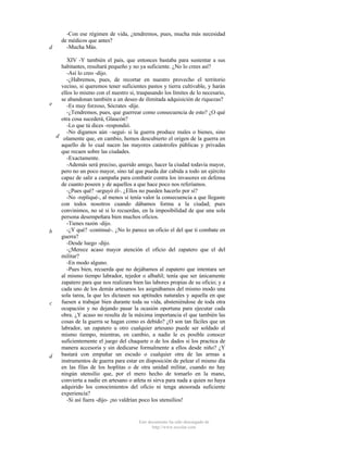 d

-Con ese régimen de vida, ¿tendremos, pues, mucha más necesidad
de médicos que antes?
-Mucha Más.

XIV -Y también el país, que entonces bastaba para sustentar a sus
habitantes, resultará pequeño y no ya suficiente. ¿No lo crees así?
-Así lo creo -dijo.
-¿Habremos, pues, de recortar en nuestro provecho el territorio
vecino, si queremos tener suficientes pastos y tierra cultivable, y harán
ellos lo mismo con el nuestro si, traspasando los límites de lo necesario,
se abandonan también a un deseo de ilimitada adquisición de riquezas?
e
-Es muy forzoso, Sócrates -dije.
-¿Tendremos, pues, que guerrear como consecuencia de esto? ¿O qué
otra cosa sucederá, Glaucón?
-Lo que tú dices -respondió.
-No digamos aún –seguí- si la guerra produce males o bienes, sino
d solamente que, en cambio, hemos descubierto el origen de la guerra en
aquello de lo cual nacen las mayores catástrofes públicas y privadas
que recaen sobre las ciudades.
-Exactamente.
-Además será preciso, querido amigo, hacer la ciudad todavía mayor,
pero no un poco mayor, sino tal que pueda dar cabida a todo un ejército
capaz de salir a campaña para combatir contra los invasores en defensa
de cuanto poseen y de aquellos a que hace poco nos referíamos.
-¿Pues qué? -arguyó él-. ¿Ellos no pueden hacerlo por sí?
-No -repliqué-, al menos si tenía valor la consecuencia a que llegaste
con todos nosotros cuando dábamos forma a la ciudad; pues
convinimos, no sé si lo recuerdas, en la imposibilidad de que una sola
persona desempeñara bien muchos oficios.
-Tienes razón -dijo.
-¿Y qué? -continué-. ¿No lo parece un oficio el del que ti combate en
b
guerra?
-Desde luego -dijo.
-¿Merece acaso mayor atención el oficio del zapatero que el del
militar?
-En modo alguno.
-Pues bien, recuerda que no dejábamos al zapatero que intentara ser
al mismo tiempo labrador, tejedor o albañil; tenía que ser únicamente
zapatero para que nos realizara bien las labores propias de su oficio; y a
cada uno de los demás artesanos les asignábamos del mismo modo una
sola tarea, la que les dictasen sus aptitudes naturales y aquella en que
fuesen a trabajar bien durante toda su vida, absteniéndose de toda otra
c
ocupación y no dejando pasar la ocasión oportuna para ejecutar cada
obra. ¿Y acaso no resulta de la máxima importancia el que también las
cosas de la guerra se hagan como es debido? ¿O son tan fáciles que un
labrador, un zapatero u otro cualquier artesano puede ser soldado al
mismo tiempo, mientras, en cambio, a nadie le es posible conocer
suficientemente el juego del chaquete o de los dados si los practica de
manera accesoria y sin dedicarse formalmente a ellos desde niño? ¿Y
bastará con empuñar un escudo o cualquier otra de las armas a
d
instrumentos de guerra para estar en disposición de pelear el mismo día
en las filas de los hoplitas o de otra unidad militar, cuando no hay
ningún utensilio que, por el mero hecho de tomarlo en la mano,
convierta a nadie en artesano o atleta ni sirva para nada a quien no haya
adquirido los conocimientos del oficio ni tenga atesorada suficiente
experiencia?
-Si así fuera -dijo- ¡no valdrían poco los utensilios!

Este documento ha sido descargado de
http://www.escolar.com

 