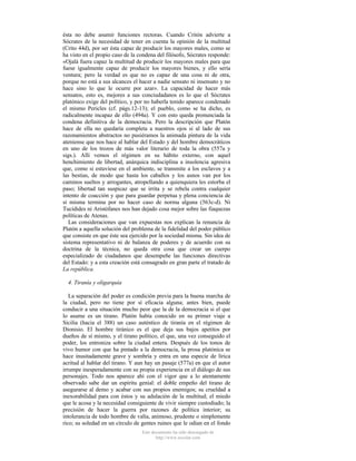 ésta no debe asumir funciones rectoras. Cuando Critón advierte a
Sócrates de la necesidad de tener en cuenta la opinión de la multitud
(Crito 44d), por ser ésta capaz de producir los mayores males, como se
ha visto en el propio caso de la condena del filósofo, Sócrates responde:
«Ojalá fuera capaz la multitud de producir los mayores males para que
fuese igualmente capaz de producir los mayores bienes, y ello sería
ventura; pero la verdad es que no es capaz de una cosa ni de otra,
porque no está a sus alcances el hacer a nadie sensato ni insensato y no
hace sino lo que le ocurre por azar». La capacidad de hacer más
sensatos, esto es, mejores a sus conciudadanos es lo que el Sócrates
platónico exige del político, y por no haberla tenido aparece condenado
el mismo Pericles (cf. págs.12-13); el pueblo, como se ha dicho, es
radicalmente incapaz de ello (494a). Y con esto queda pronunciada la
condena definitiva de la democracia. Pero la descripción que Platón
hace de ella no quedaría completa a nuestros ojos si al lado de sus
razonamientos abstractos no pusiéramos la animada pintura de la vida
ateniense que nos hace al hablar del Estado y del hombre democráticos
en uno de los trozos de más valor literario de toda la obra (557a y
sigs.). Allí vemos el régimen en su hábito externo, con aquel
henchimiento de libertad, anárquica indisciplina a insolencia agresiva
que, como si estuviese en el ambiente, se transmite a los esclavos y a
las bestias, de modo que hasta los caballos y los asnos van por los
caminos sueltos y arrogantes, atropellando a quienquiera les estorba el
paso; libertad tan suspicaz que se irrita y se rebela contra cualquier
intento de coacción y que para guardar perpetua y plena conciencia de
sí misma termina por no hacer caso de norma alguna (563c-d). Ni
Tucídides ni Aristófanes nos han dejado cosa mejor sobre las fiaquezas
políticas de Atenas.
Las consideraciones que van expuestas nos explican la renuncia de
Platón a aquella solución del problema de la fidelidad del poder público
que consiste en que éste sea ejercido por la sociedad misma. Sin idea de
sistema representativo ni de balanza de poderes y de acuerdo con su
doctrina de la técnica, no queda otra cosa que crear un cuerpo
especializado de ciudadanos que desempeñe las funciones directivas
del Estado: y a esta creación está consagrado en gran parte el tratado de
La república.
4. Tiranía y oligarquía
La separación del poder es condición previa para la buena marcha de
la ciudad, pero no tiene por sí eficacia alguna; antes bien, puede
conducir a una situación mucho peor que la de la democracia si el que
lo asume es un tirano. Platón había conocido en su primer viaje a
Sicilia (hacia el 388) un caso auténtico de tiranía en el régimen de
Dionisio. El hombre tiránico es el que deja sus bajos apetitos por
dueños de sí mismo, y el tirano político, el que, una vez conseguido el
poder, los entroniza sobre la ciudad entera. Después de los tonos de
vivo humor con que ha pintado a la democracia, la prosa platónica se
hace inusitadamente grave y sombría y entra en una especie de lírica
acritud al hablar del tirano. Y aun hay un pasaje (577a) en que el autor
irrumpe inesperadamente con su propia experiencia en el diálogo de sus
personajes. Todo nos aparece ahí con el vigor que a lo atentamente
observado sabe dar un espíritu genial: el doble empeño del tirano de
asegurarse al demo y acabar con sus propios enemigos; su crueldad a
inexorabilidad para con éstos y su adulación de la multitud; el miedo
que le acosa y la necesidad consiguiente de vivir siempre custodiado; la
precisión de hacer la guerra por razones de política interior; su
intolerancia de todo hombre de valía, animoso, prudente o simplemente
rico; su soledad en un círculo de gentes ruines que le odian en el fondo
Este documento ha sido descargado de
http://www.escolar.com

 