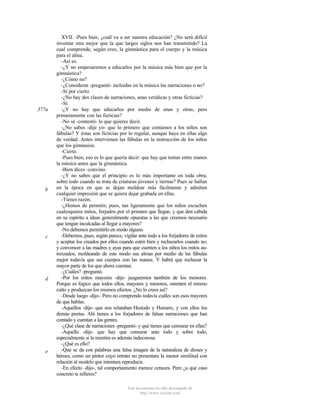 377a

b

c

d

e

XVII. -Pues bien, ¿cuál va a ser nuestra educación? ¿No será difícil
inventar otra mejor que la que largos siglos nos han transmitido? La
cual comprende, según creo, la gimnástica para el cuerpo y la música
para el alma.
-Así es.
-¿Y no empezaremos a educarlos por la música más bien que por la
gimnástica?
-¿Cómo no?
-¿Consideras -pregunté- incluidas en la música las narraciones o no?
-Sí por cierto.
-¿No hay dos clases de narraciones, unas verídicas y otras ficticias?
-Sí.
-¿Y no hay que educarlos por medio de unas y otras, pero
primeramente con las ficticias?
-No sé -contestó- lo que quieres decir.
-¿No sabes -dije yo- que lo primero que contamos a los niños son
fábulas? Y éstas son ficticias por lo regular, aunque haya en ellas algo
de verdad. Antes intervienen las fábulas en la instrucción de los niños
que los gimnasios.
-Cierto.
-Pues bien, eso es lo que quería decir: que hay que tomar entre manos
la música antes que la gimnástica.
-Bien dices -convino.
-¿Y no sabes que el principio es lo más importante en toda obra,
sobre todo cuando se trata de criaturas jóvenes y tiernas? Pues se hallan
en la época en que se dejan moldear más fácilmente y admiten
cualquier impresión que se quiera dejar grabada en ellas.
-Tienes razón.
-¿Hemos de permitir, pues, tan ligeramente que los niños escuchen
cualesquiera mitos, forjados por el primero que llegue, y que den cabida
en su espíritu a ideas generalmente opuestas a las que creemos necesario
que tengan inculcadas al llegar a mayores?
-No debemos permitirlo en modo alguno.
-Debemos, pues, según parece, vigilar ante todo a los forjadores de mitos
y aceptar los creados por ellos cuando estén bien y rechazarlos cuando no;
y convencer a las madres y ayas para que cuenten a los niños los mitos autorizados, moldeando de este modo sus almas por medio de las fábulas
mejor todavía que sus cuerpos con las manos. Y habrá que rechazar la
mayor parte de los que ahora cuentan.
-¿Cuáles? -preguntó.
-Por los mitos mayores -dije- juzgaremos también de los menores.
Porque es lógico que todos ellos, mayores y menores, ostenten el mismo
cuño y produzcan los mismos efectos. ¿No lo crees así?
-Desde luego -dijo-. Pero no comprendo todavía cuáles son esos mayores
de que hablas.
-Aquellos -dije- que nos relataban Hesíodo y Homero, y con ellos los
demás poetas. Ahí tienes a los forjadores de falsas narraciones que han
contado y cuentan a las gentes.
-¿Qué clase de narraciones -preguntó- y qué tienes que censurar en ellas?
-Aquello -dije- que hay que censurar ante todo y sobre todo,
especialmente si la mentira es además indecorosa.
-¿Qué es ello?
-Que se da con palabras una falsa imagen de la naturaleza de dioses y
héroes, como un pintor cuyo retrato no presentara la menor similitud con
relación al modelo que intentara reproducir.
-En efecto -dijo-, tal comportamiento merece censura. Pero ¿a qué caso
concreto te refieres?
Este documento ha sido descargado de
http://www.escolar.com

 