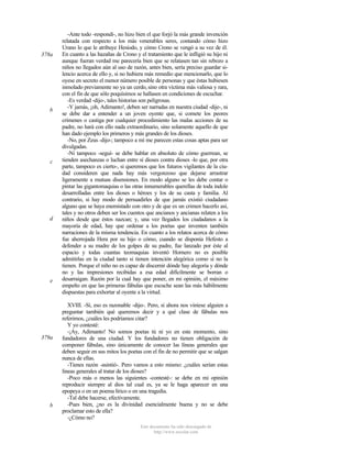 378a

b

c

d

e

379a

b

-Ante todo -respondí-, no hizo bien el que forjó la más grande invención
relatada con respecto a los más venerables seres, contando cómo hizo
Urano lo que le atribuye Hesíodo, y cómo Crono se vengó a su vez de él.
En cuanto a las hazañas de Crono y el tratamiento que le infligió su hijo ni
aunque fueran verdad me parecería bien que se relatasen tan sin rebozo a
niños no llegados aún al uso de razón, antes bien, sería preciso guardar silencio acerca de ello y, si no hubiera más remedio que mencionarlo, que lo
oyese en secreto el menor número posible de personas y que éstas hubiesen
inmolado previamente no ya un cerdo, sino otra víctima más valiosa y rara,
con el fin de que sólo poquísimos se hallasen en condiciones de escuchar.
-Es verdad -dijo-, tales historias son peligrosas.
-Y jamás, ¡oh, Adimanto!, deben ser narradas en nuestra ciudad -dije-, ni
se debe dar a entender a un joven oyente que, si comete los peores
crímenes o castiga por cualquier procedimiento las malas acciones de su
padre, no hará con ello nada extraordinario, sino solamente aquello de que
han dado ejemplo los primeros y más grandes de los dioses.
-No, por Zeus -dijo-; tampoco a mí me parecen estas cosas aptas para ser
divulgadas.
-Ni tampoco -seguí- se debe hablar en absoluto de cómo guerrean, se
tienden asechanzas o luchan entre sí dioses contra dioses -lo que, por otra
parte, tampoco es cierto-, si queremos que los futuros vigilantes de la ciudad consideren que nada hay más vergonzoso que dejarse arrastrar
ligeramente a mutuas disensiones. En modo alguno se les debe contar o
pintar las gigantomaquias o las otras innumerables querellas de toda índole
desarrolladas entre los dioses o héroes y los de su casta y familia. Al
contrario, si hay modo de persuadirles de que jamás existió ciudadano
alguno que se haya enemistado con otro y de que es un crimen hacerlo así,
tales y no otros deben ser los cuentos que ancianos y ancianas relaten a los
niños desde que éstos nazcan; y, una vez llegados los ciudadanos a la
mayoría de edad, hay que ordenar a los poetas que inventen también
narraciones de la misma tendencia. En cuanto a los relatos acerca de cómo
fue aherrojada Hera por su hijo o cómo, cuando se disponía Hefesto a
defender a su madre de los golpes de su padre, fue lanzado por éste al
espacio y todas cuantas teomaquias inventó Hornero no es posible
admitirlas en la ciudad tanto si tienen intención alegórica como si no la
tienen. Porque el niño no es capaz de discernir dónde hay alegoría y dónde
no y las impresiones recibidas a esa edad difícilmente se borran o
desarraigan. Razón por la cual hay que poner, en mi opinión, el máximo
empeño en que las primeras fábulas que escuche sean las más hábilmente
dispuestas para exhortar al oyente a la virtud.
XVIII. -Sí, eso es razonable -dijo-. Pero, si ahora nos viniese alguien a
preguntar también qué queremos decir y a qué clase de fábulas nos
referimos, ¿cuáles les podríamos citar?
Y yo contesté:
-¡Ay, Adimanto! No somos poetas tú ni yo en este momento, sino
fundadores de una ciudad. Y los fundadores no tienen obligación de
componer fábulas, sino únicamente de conocer las líneas generales que
deben seguir en sus mitos los poetas con el fin de no permitir que se salgan
nunca de ellas.
-Tienes razón -asintió-. Pero vamos a esto mismo: ¿cuáles serían estas
lineas generales al tratar de los dioses?
-Poco más o menos las siguientes -contesté-: se debe en mi opinión
reproducir siempre al dios tal cual es, ya se le haga aparecer en una
epopeya o en un poema lírico o en una tragedia.
-Tal debe hacerse, efectivamente.
-Pues bien, ¿no es la divinidad esencialmente buena y no se debe
proclamar esto de ella?
-¿Cómo no?
Este documento ha sido descargado de
http://www.escolar.com

 