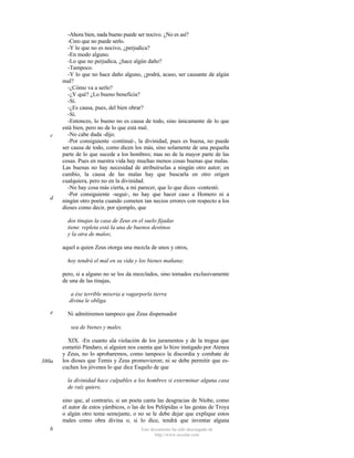 c

d

-Ahora bien, nada bueno puede ser nocivo. ¿No es así?
-Creo que no puede serlo.
-Y lo que no es nocivo, ¿perjudica?
-En modo alguno.
-Lo que no perjudica, ¿hace algún daño?
-Tampoco.
-Y lo que no hace daño alguno, ¿podrá, acaso, ser causante de algún
mal?
-¿Cómo va a serlo?
-¿Y qué? ¿Lo bueno beneficia?
-Sí.
-¿Es causa, pues, del bien obrar?
-Sí.
-Entonces, lo bueno no es causa de todo, sino únicamente de lo que
está bien, pero no de lo que está mal..
-No cabe duda -dijo.
-Por consiguiente -continué-, la divinidad, pues es buena, no puede
ser causa de todo, como dicen los más, sino solamente de una pequeña
parte de lo que sucede a los hombres; mas no de la mayor parte de las
cosas. Pues en nuestra vida hay muchas menos cosas buenas que malas.
Las buenas no hay necesidad de atribuírselas a ningún otro autor; en
cambio, la causa de las malas hay que buscarla en otro origen
cualquiera, pero no en la divinidad.
-No hay cosa más cierta, a mi parecer, que lo que dices -contestó.
-Por consiguiente -seguí-, no hay que hacer caso a Homero ni a
ningún otro poeta cuando cometen tan necios errores con respecto a los
dioses como decir, por ejemplo, que
dos tinajas la casa de Zeus en el suelo fijadas
tiene. repleta está la una de buenos destinos
y la otra de malos;
aquel a quien Zeus otorga una mezcla de unos y otros,
hoy tendrá el mal en su vida y los bienes mañana;
pero, si a alguno no se los da mezclados, sino tomados exclusivamente
de una de las tinajas,
a ése terrible miseria a vagarporla tierra
divina le obliga.

e

Ni admitiremos tampoco que Zeus dispensador
sea de bienes y males.

380a

XIX. -En cuanto ala violación de los juramentos y de la tregua que
cometió Pándaro, si alguien nos cuenta que lo hizo instigado por Atenea
y Zeus, no lo aprobaremos, como tampoco la discordia y combate de
los dioses que Temis y Zeus promovieron; ni se debe permitir que escuchen los jóvenes lo que dice Esquilo de que
la divinidad hace culpables a los hombres si exterminar alguna casa
de raíz quiere,
sino que, al contrario, si un poeta canta las desgracias de Níobe, como
el autor de estos yámbicos, o las de los Pelópidas o las gestas de Troya
o algún otro tema semejante, o no se le debe dejar que explique estos
males como obra divina o, si lo dice, tendrá que inventar alguna

b

Este documento ha sido descargado de
http://www.escolar.com

 