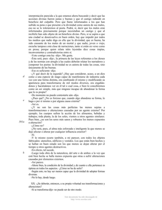 d

e

381a

b

interpretación parecida a la que estamos ahora buscando y decir que las
acciones divinas fueron justas y buenas y que el castigo redundó en
beneficio del culpable. Pero que llame infortunados a los que han
sufrido su pena o que presente a la divinidad como autora de sus males,
eso no se lo toleraremos al poeta. Podrá, sí, decir que los malos eran
infortunados precisamente porque necesitaban un castigo y que al
recibirlo han sido objeto de un beneficio divino. Pero, si se aspira a que
una ciudad se desenvuelva en buen orden, hay que impedir por todos
los medios que nadie diga en ella que la divinidad, que es buena, ha
sido causante de los males de un mortal y que nadie, joven o viejo,
escuche tampoco esta clase de narraciones, tanto si están en verso como
en prosa; porque quien relata tales leyendas dice cosas impías,
inconvenientes y contradictorias entre sí.
-Voto contigo esta ley -dijo-. Me gusta.
-Ésta será, pues -dije-, la primera de las leyes referentes a los dioses
y de las normas con arreglo a las cuales deberán relatar los narradores y
componer los poetas: la divinidad no es autora de todas las cosas, sino
únicamente de las buenas.
-Eso es suficiente -dijo.
-¿Y qué decir de la segunda? ¿Hay que considerar, acaso, a un dios
como a una especie de mago capaz de manifestarse de industria cada
vez con una forma distinta, ora cambiando él mismo y modificando su
apariencia para transformarse de mil modos diversos, ora engañándonos y haciéndonos ver en él tal o cual cosa, o bien lo concebiremos
como un ser simple, más que ninguno incapaz de abandonar la forma
que le es propia?
-De momento no puedo contestarte aún -dijo.
-¿Pues qué? ¿No es forzoso que, cuando algo abandona su forma, lo
haga o por sí mismo o por alguna causa externa?
-Así es.
-¿Y no son las cosas más perfectas las menos sujetas a
transformaciones o alteraciones causadas por un agente externo? Por
ejemplo, los cuerpos sufren la acción de los alimentos, bebidas y
trabajos; toda planta, la de los soles, vientos u otros agentes similares.
Pues bien, ¿no son los seres más sanos y robustos los menos expuestos
a alteración?
-¿Cómo no?
-¿No será, pues, el alma más esforzada e inteligente la que menos se
deje afectar o alterar por cualquier influencia exterior?
-Sí.
-Y lo mismo ocurre también, a mi parecer, con todos los objetos
fabricados: utensilios, edificios y vestidos. Los que están bien hechos y
se hallan en buen estado son los que menos se dejan alterar por el
tiempo u otros agentes destructivos.
-En efecto, tal sucede.
-Luego toda obra de la naturaleza, del arte o de ambos a la vez que
esté bien hecha se halla menos expuesta que otras a sufrir alteraciones
causadas por elementos externos.
-Así parece.
-Ahora bien, la condición de la divinidad y de cuanto a ella pertenece es
óptima en todos los aspectos. -¿Cómo no ha de serlo?
-Según esto, no hay ser menos capaz que la divinidad de adoptar formas
diversas.
-No lo hay, desde luego.
XX. -¿Se deberán, entonces, a su propia voluntad sus transformaciones y
alteraciones?
-Si se transforma-dijo- no puede ser de otro modo.
Este documento ha sido descargado de
http://www.escolar.com

 