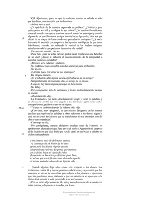 XXI. -Quedamos, pues, en que la verdadera mentira es odiada no sólo
por los dioses, sino también por los hombres.
-Así me parece a mí.
-¿Y qué decir de la mentira expresada en palabras? ¿Cuándo y para
quién puede ser útil y no digna de ser odiada? ¿No resultará beneficiosa,
como el remedio con que se contiene un mal, contra los enemigos y cuando
alguno de los que llamamos amigos intenta hacer algo malo, bien sea por
d
efecto de un ataque de locura o de otra perturbación cualquiera? ¿Y no la
hacemos útil también con respecto a las leyendas mitológicas de que antes
hablábamos, cuando, no sabiendo la verdad de los hechos antiguos,
asimilamos todo lo que podemos la mentira a la verdad?
-Ciertamente -asintió-. Así es.
-Pues bien, ¿cuál de estas razones podrá hacer beneficiosa una falsedad
de un dios? ¿Acaso le inducirá el desconocimiento de la antigüedad a
asimilar mentiras a verdades?
-¡Pero eso sería ridículo! -exclamó.
-No podemos, pues, concebir a un dios como un poeta embustero.
-No lo creo.
-¿Mentirá, pues, por temor de sus enemigos?
-De ninguna manera.
e
-¿O le inducirá a ello alguna locura o perturbación de un amigo?
-Ningún demente ni insensato -dijo- es amigo de los dioses.
-Luego no hay razón alguna para que un dios mienta.
-No la hay.
-Por consiguiente, todo lo demónico y divino es absolutamente incapaz
de mentir.
-Absolutamente -dijo.
-La divinidad es, por tanto, absolutamente simple y veraz en palabras y
en obras y ni cambia por sí ni engaña a los demás en vigilia ni en sueños
con apariciones, palabras o envíos de signos.
-Tal creo yo también después de haberte oído -dijo.
383a
-¿Convienes, pues -pregunté-, en que sea ésta la segunda de las normas
que hay que seguir en las palabras y obras referentes a los dioses, según la
cual no son éstos hechiceros que se transformen ni nos extravien con dichos o actos mendaces?
-Convengo en ello.
-Por consiguiente, aunque alabemos muchas cosas de Homero, no
aprobaremos el pasaje en que Zeus envía el sueño a Agamenón ni tampoco
el de Esquilo en que dice Tetis que Apolo cantó en sus bodas y celebró su
b
dichosa descendencia
y mi longeva vida de dolencias exenta.
Ya continuación en honor de mi sino
grato para los dioses el peán entonó
alegrando mi espíritu. Yo pensé que mentira
en la divina boca no cabía de Febo
floreciente en las artes proféticas; pues bien,
el mismo que en la fiesta cantó diciendo aquello,
él mismo matador ahora de mi hijo ha sido ....
c

Cuando alguien diga tales cosas con respecto a los dioses, nos
irritaremos contra él y nos negaremos a darle coro y a permitir que los
maestros se sirvan de sus obras para educar a los jóvenes si queremos
que los guardianes sean piadosos y que su naturaleza se aproxime a la
divina todo cuanto le está permitido a un ser humano.
-Por mi parte -dijo entonces él-, estoy completamente de acuerdo con
estas normas y dispuesto a tenerlas por leyes.
Este documento ha sido descargado de
http://www.escolar.com

 