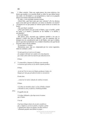 III
I. -Bien -concluí-. Tales son, según parece, las cosas relativas a los
dioses que pueden o no escuchar desde su niñez los que deban honrar
más tarde a la divinidad y a sus progenitores y tener en no pequeño
aprecio sus mutuas relaciones de amistad.
-Sí -dijo-, y creo acertadas nuestras normas.
-Ahora bien, ¿qué hacer para que sean valientes? ¿No les diremos
acaso cosas tales que les induzcan a no temer en absoluto a la muerte?
¿O piensas tal vez que puede ser valeroso quien sienta en su ánimo ese
temor?
-¡No, por Zeus! -exclamó.
-¿Pues qué? Quien crea que existe el Hades y que es terrible, ¿podrá
no temer a la muerte y preferirla en las batallas a la derrota y
servidumbre?
-En modo alguno.
-Me parece, pues, necesario que vigilemos también a los que se
dedican a contar esta clase de fábulas y que les roguemos que no
denigren tan sin consideración todo lo del Hades, sino que lo alaben,
pues lo que dicen actualmente ni es verdad ni beneficia a los que han de
necesitar valor el día de mañana.
-Es necesario, sí -asintió.
-Borraremos, pues -dije yo-, empezando por los versos siguientes,
todos los similares a ellos:

386a

b

c

Yo más querría ser siervo en el campo
de cualquier labrador sin caudal y de corta despensa
que reinar sobre todos los muertos que allá fenecieron.
O bien:
d

Y a inmortales y humanos la lóbrega casa tremenda
se mostrara que incluso en los dioses espanto produce.
O bien:
¡Ay de mí! Por lo visto en el Hades perduran el alma y la
imagen por más que privadas de mente se encuentren.
O esto otro:
...conservar la razón, rodeado de sombras errantes.
O bien:
Y el alma sus miembros dejó y se fue al Hades volando
y llorando su sino y la fuerza y hombría perdidas.

387a

O aquello otro de
Y el alma chillando se fue bajo tierra lo mismo
que el humo.
Y lo de
Cual murciélagos dentro de un antro asombroso
que, si alguno se cae de su piedra, revuelan y gritan
y agloméranse llenos de espanto, tal ellas entonces
exhalando quejidos marchaban en grupo ...
Este documento ha sido descargado de
http://www.escolar.com

 