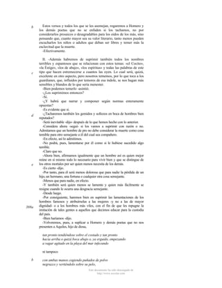 b

c

d

e

388a

Estos versos y todos los que se les asemejan, rogaremos a Homero y
los demás poetas que no se enfaden si los tachamos, no por
considerarlos prosaicos o desagradables para los oídos de los más, sino
pensando que, cuanto mayor sea su valor literario, tanto menos pueden
escucharlos los niños o adultos que deban ser libres y temer más la
esclavitud que la muerte.
-Efectivamente.
II. -Además habremos de suprimir también todos los nombres
terribles y espantosos que se relacionan con estos temas: «el Cocito»,
«la Éstige», «los de abajo», «los espíritus» y todas las palabras de este
tipo que hacen estremecerse a cuantos las oyen. Lo cual será, quizá,
excelente en otro aspecto, pero nosotros tememos, por lo que toca a los
guardianes, que, influidos por temores de esa índole, se nos hagan más
sensibles y blandos de lo que sería menester.
-Bien podemos temerlo -asintió.
-¿Los suprimimos entonces?
-Sí.
-¿Y habrá que narrar y componer según normas enteramente
opuestas?
-Es evidente que sí.
-¿Tacharemos también los gemidos y sollozos en boca de hombres bien
reputados?
-Será inevitable -dijo- después de lo que hemos hecho con lo anterior.
-Considera ahora -seguí- si los vamos a suprimir con razón o no.
Admitamos que un hombre de pro no debe considerar la muerte como cosa
temible para otro semejante a él del cual sea compañero.
-En efecto, así lo admitimos.
-No podrá, pues, lamentarse por él como si le hubiese sucedido algo
terrible.
-Claro que no.
-Ahora bien, afirmamos igualmente que un hombre así es quien mejor
reúne en sí mismo todo lo necesario para vivir bien y que se distingue de
los otros mortales por ser quien menos necesita de los demás.
-Es cierto -dijo.
-Por tanto, para él será menos dolorosa que para nadie la pérdida de un
hijo, un hermano, una fortuna o cualquier otra cosa semejante.
-Menos que para nadie, en efecto.
-Y también será quien menos se lamente y quien más fácilmente se
resigne cuando le ocurra una desgracia semejante.
-Desde luego.
-Por consiguiente, haremos bien en suprimir las lamentaciones de los
hombres famosos y atribuírselas a las mujeres -y no a las de mayor
dignidad- o a los hombres más viles, con el fin de que les repugne la
imitación de tales gentes a aquellos que decimos educar para la custodia
del país.
-Bien haríamos -dijo.
-Volveremos, pues, a suplicar a Homero y demás poetas que no nos
presenten a Aquiles, hijo de diosa,
tan pronto tendiéndose sobre el costado y tan pronto
hacia arriba o quizá boca abajo o, ya erguido, empezando
a vagar agitado en la playa del mar infecundo
ni tampoco

b

con ambas manos cogiendo puñados de polvo
negruzco y vertiéndolo sobre su pelo,
Este documento ha sido descargado de
http://www.escolar.com

 