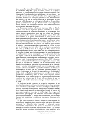 de su ser; en fin, la servidumbre del alma del tirano y, en consecuencia,
la servidumbre del pueblo a quien él domina, «esclavo de sus propios
esclavos». El retrato está hecho con rasgos tomados de Dionisio I de
Siracusa, de Periandro de Corinto, de Pisístrato y de otros tiranos y era
sin duda necesario para completar el cuadro de los regímenes políticos
existentes en Grecia, así como para demostrar la tesis, fundamental en
La república, de que la extrema injusticia va acompañada de una
extrema infelicidad; pero su mérito principal está en el maravilloso
poder de representación con que Platón lo traza. Sea cualquiera la
verdad histórica, este trozo parece atestiguar que el autor ha sentido en
su propia carne la crueldad del tirano.
La democracia ateniense y la tiranía siracusana daban al filósofo
modelos vivos de dos regímenes políticos existentes en su tiempo.
Quedaba un tercero, la oligarquía lacedemonia, de la que Platón tenía
menos directo conocimiento, pero que era objeto de frecuente
consideración en los círculos cultos de la propia Atenas. Había sido
ésta derrotada en la guerra contra Esparta; la tesis periclea de la
superioridad ateniense en virtud de un determinado tenor de vida y una
determinada constitución política estaba sujeta a revisión en el ánimo
de los vencidos. Preguntábanse éstos si no serían aquéllos más bien los
motivos de su debilidad. Por otra parte, la vida espartana aparecía como
la primitiva y genuina de todos los griegos ya ella se volvían los ojos
con la simpatía que inspiran, sobre todo en los tiempos de desgracia,
los sanos y olvidados usos de la antigüedad. Pero, cuando no se
mezclaba un interés político -y éste era el caso en el sereno ambiente de
la sociedad socrática- la devoción consagrada a las cosas lacedemonias
resultaba un tanto remota, contemplativa y nada operante. Sobre todo,
no llegaba a ofuscar el sentimiento patrio ni la conciencia de la
superioridad que conservaban los atenienses en la esfera del espíritu.
Sócrates podía ciertamente lamentarse (Jenof. Mem. III 5, 15) de que
éstos no imitasen a los lacedemonios en el respeto a los ancianos, en la
práctica de los ejercicios corporales, en la concordia mutua, en el
estudio especializado del arte militar; pero su recuerdo de las glorias de
antaño y aun otras realidades presentes le convencen de que, por debajo
de estas deficiencias de hábito, hay en ellos una íntima excelencia que
puede hacerles de nuevo, con fácil corrección, superiores en todo a sus
rivales. Análogas son las ideas del Sócrates platónico en el Alcibíades I
(120 y sigs.), donde, después de extenderse en consideraciones sobre la
grandeza de Lacedemonia y Persia en linaje, fuerza y riquezas, termina
aconsejando al joven sobrino de Pericles el cumplimiento del precepto
«conócete a ti mismo», que le llevará a la convicción de que los
atenienses sólo pueden vencer a sus enemigos mediante la aplicación y
el saber.
El elogio de la vida espartana, no ya en los pormenores de su
constitución, sino en el espíritu que la animaba y en las líneas generales
de su estructura social, se había convertido en un tópico de los tiempos;
pero ese elogio nos da en general la impresión del que hace el hombre
de la ciudad cuando, alabando la vida sencilla y honrada de la gente del
campo, en nada piensa menos que en cambiarse por ella, porque en el
fondo estima que su propia vida tiene otras ventajas a las que aquélla
no ofrece compensación. El famoso usurero de Horacio tiene un fondo
humano que, con distintas variedades, se muestra con frecuencia en la
historia.
Lo que Platón dice en La república acerca de aquel «régimen tan
generalmente alabado de Creta o de Laconia» está dentro del mismo
ambiente. La distinción entre timarquía y oligarquía parece
corresponder simplemente a dos grados de evolución de la misma
sociedad lacedemonia, alcanzado el primero en el siglo V y el segundo
en el IV; ambos regímenes son considerados como superiores a la
Este documento ha sido descargado de
http://www.escolar.com

 