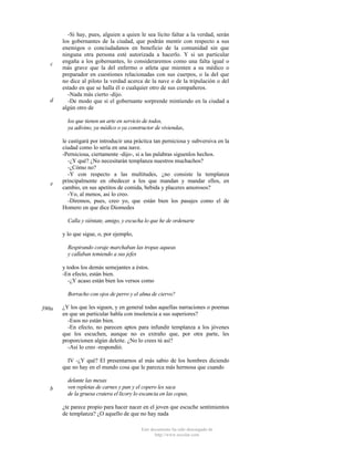 c

d

-Si hay, pues, alguien a quien le sea lícito faltar a la verdad, serán
los gobernantes de la ciudad, que podrán mentir con respecto a sus
enemigos o conciudadanos en beneficio de la comunidad sin que
ninguna otra persona esté autorizada a hacerlo. Y si un particular
engaña a los gobernantes, lo consideraremos como una falta igual o
más grave que la del enfermo o atleta que mienten a su médico o
preparador en cuestiones relacionadas con sus cuerpos, o la del que
no dice al piloto la verdad acerca de la nave o de la tripulación o del
estado en que se halla él o cualquier otro de sus compañeros.
-Nada más cierto -dijo.
-De modo que si el gobernante sorprende mintiendo en la ciudad a
algún otro de
los que tienen un arte en servicio de todos,
ya adivino, ya médico o ya constructor de viviendas,

e

le castigará por introducir una práctica tan perniciosa y subversiva en la
ciudad como lo sería en una nave.
-Perniciosa, ciertamente -dijo-, si a las palabras siguenlos hechos.
-¿Y qué? ¿No necesitarán templanza nuestros muchachos?
-¿Cómo no?
-Y con respecto a las multitudes, ¿no consiste la templanza
principalmente en obedecer a los que mandan y mandar ellos, en
cambio, en sus apetitos de comida, bebida y placeres amorosos?
-Yo, al menos, así lo creo.
-Diremos, pues, creo yo, que están bien los pasajes como el de
Homero en que dice Diomedes
Calla y siéntate, amigo, y escucha lo que he de ordenarte
y lo que sigue, o, por ejemplo,
Respirando coraje marchaban las tropas aqueas
y callaban temiendo a sus jefes
y todos los demás semejantes a éstos.
-En efecto, están bien.
-¿Y acaso están bien los versos como
Borracho con ojos de perro y el alma de ciervo?

390a

¿Y los que les siguen, y en general todas aquellas narraciones o poemas
en que un particular habla con insolencia a sus superiores?
-Esos no están bien.
-En efecto, no parecen aptos para infundir templanza a los jóvenes
que los escuchen, aunque no es extraño que, por otra parte, les
proporcionen algún deleite. ¿No lo crees tú así?
-Así lo creo -respondió.
IV -¿Y qué? El presentarnos al más sabio de los hombres diciendo
que no hay en el mundo cosa que le parezca más hermosa que cuando

b

delante las mesas
ven repletas de carnes y pan y el copero les saca
de la gruesa cratera el licory lo escancia en las copas,
¿te parece propio para hacer nacer en el joven que escuche sentimientos
de templanza? ¿O aquello de que no hay nada
Este documento ha sido descargado de
http://www.escolar.com

 