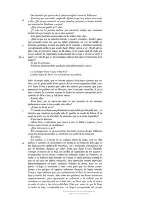 d

e

393a

-No entiendo qué quieres decir con eso -replicó entonces Adimanto.
-Pues hay que entenderlo -respondí-. Quizá lo que voy a decir te ayudará
a ello. ¿No es una narración de cosas pasadas, presentes o futuras todo lo
que cuentan los fabulistas y poetas?
-¿Qué otra cosa puede ser? -dijo.
-¿Y esto no lo pueden realizar por narración simple, por narración
imitativa3 o por mezcla de uno y otro sistema?
-Este punto también necesito que me lo aclares más -dijo.
-¡Pues sí que soy un maestro ridículo y oscuro! -exclamé-. Tendré, pues,
que proceder como los que no saben explicarse: en vez de hablar en
términos generales, tomaré una parte de la cuestión e intentaré mostrarte,
con aplicación a ella, lo que quiero decir. Dime, vamos a ver. ¿Tú te sabrás,
claro está, los primeros versos de la Ilíada, en los cuales dice el poeta que
Crises solicitó de Agamenón la devolución de su hija y el otro se irritó y
aquél, en vista de que no lo conseguía, pidió al dios que enviara males a los
aqueos?
-Sí que los conozco.
-Entonces sabrás también que hasta unos determinados versos,
y a la íntegra tropa rogó y sobre todo
a ambos hijos de Atreo, los ordenadores de pueblos,

b

c

d

habla el propio poeta, que no intenta siquiera inducirnos a pensar que sea
otro y no él quien habla. Pero a partir de los versos siguientes habla como
si él fuese Crises y procura por todos los medios que creamos que quien
pronuncia las palabras no es Homero, sino el anciano sacerdote. Y poco
más o menos de la misma manera ha hecho las restantes narraciones de lo
ocurrido en Ilión e Ítaca y la Odisea entera.
-Exacto -dijo.
-Pues bien, ¿no es narración tanto lo que presenta en los distintos
parlamentos como lo intercalado entre ellos?
-¿Cómo no ha de serlo?
-Y cuando nos ofrezca un parlamento en que habla por boca de otro, ¿no
diremos que entonces acomoda todo lo posible su modo de hablar al de
aquel de quien nos ha advertido de antemano que va a tomar la palabra?
-Claro que lo diremos.
-Ahora bien, el asimilarse uno mismo a otro en habla o aspecto, ¿no es
imitar a aquel al cual se asimila uno?
-¿Qué otra cosa va a ser?
-Por consiguiente, en un caso como éste tanto el poeta de que hablamos
como los demás desarrollan su narración por medio de la imitación.
-En efecto.
-En cambio, si el poeta no se ocultase detrás de nadie, toda su obra
poética y narrativa se desarrollaría sin ayuda de la imitación. Para que no
me digas que esto tampoco lo entiendes, voy a explicarte cómo puede ser
así. Si Hornero, después de haber dicho que llegó Crises, llevando
consigo el rescate de su hija, en calidad de suplicante de los aqueos y
en particular de los reyes, continuase hablando como tal Homero, no
como si se hubiese transformado en Crises, te darás perfecta cuenta de
que en tal caso no habría imitación, sino narración simple expresada
aproximadamente en estos términos -hablaré en prosa, pues no soy
poeta-: «Llegó el sacerdote e hizo votos para que los dioses concedieran a los griegos el regresar indemnes después de haber tomado
Troya y rogó también que, en consideración al dios, le devolvieran su
hija a cambio del rescate. Ante estas sus palabras, los demás asintieron
respetuosamente, pero Agamenón se enfureció y le ordenó que se
marchase en seguida para no volver más, no fuera que no le sirviesen
de nada el cetro y las ínfulas del dios. Dijo que, antes de que le fuese
devuelta su hija, envejecería ésta en Argos acompañada del propio
Este documento ha sido descargado de
http://www.escolar.com

 