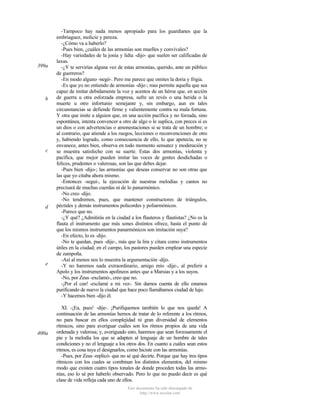 399a

b

c

d

e

400a

-Tampoco hay nada menos apropiado para los guardianes que la
embriaguez, molicie y pereza.
-¿Cómo va a haberlo?
-Pues bien, ¿cuáles de las armonías son muelles y convivales?
-Hay variedades de la jonia y lidia -dijo- que suelen ser calificadas de
laxas.
-¿Y te servirías alguna vez de estas armonías, querido, ante un público
de guerreros?
-En modo alguno -negó-. Pero me parece que omites la doria y frigia.
-Es que yo no entiendo de armonías -dije-; mas permite aquella que sea
capaz de imitar debidamente la voz y acentos de un héroe que, en acción
de guerra u otra esforzada empresa, sufre un revés o una herida o la
muerte u otro infortunio semejante y, sin embargo, aun en tales
circunstancias se defiende firme y valientemente contra su mala fortuna.
Y otra que imite a alguien que, en una acción pacífica y no forzada, sino
espontánea, intenta convencer a otro de algo o le suplica, con preces si es
un dios o con advertencias o amonestaciones si se trata de un hombre; o
al contrario, que atiende a los ruegos, lecciones o reconvenciones de otro
y, habiendo logrado, como consecuencia de ello, lo que apetecía, no se
envanece, antes bien, observa en todo momento sensatez y moderación y
se muestra satisfecho con su suerte. Estas dos armonías, violenta y
pacífica, que mejor pueden imitar las voces de gentes desdichadas o
felices, prudentes o valerosas, son las que debes dejar.
-Pues bien -dijo-; las armonías que deseas conservar no son otras que
las que yo citaba ahora mismo.
-Entonces -seguí-, la ejecución de nuestras melodías y cantos no
precisará de muchas cuerdas ni de lo panarmónico.
-No creo -dijo.
-No tendremos, pues, que mantener constructores de triángulos,
péctides y demás instrumentos policordes y poliarmónicos.
-Parece que no.
-¿Y qué? ¿Admitirás en la ciudad a los flauteros y flautistas? ¿No es la
flauta el instrumento que más sones distintos ofrece, hasta el punto de
que los mismos instrumentos panarmónicos son imitación suya?
-En efecto, lo es -dijo.
-No te quedan, pues -dije-, más que la lira y cítara como instrumentos
útiles en la ciudad; en el campo, los pastores pueden emplear una especie
de zampoña.
-Así al menos nos lo muestra la argumentación -dijo.
-Y no haremos nada extraordinario, amigo mío -dije-, al preferir a
Apolo y los instrumentos apolíneos antes que a Marsias y a los suyos.
-No, por Zeus -exclamó-, creo que no.
-¡Por el can! -exclamé a mi vez-. Sin darnos cuenta de ello estamos
purificando de nuevo la ciudad que hace poco llamábamos ciudad de lujo.
-Y hacemos bien -dijo él.
XI. -¡Ea, pues! -dije-. ¡Purifiquemos también lo que nos queda! A
continuación de las armonías hemos de tratar de lo referente a los ritmos,
no para buscar en ellos complejidad ni gran diversidad de elementos
rítmicos, sino para averiguar cuáles son los ritmos propios de una vida
ordenada y valerosa; y, averiguado esto, haremos que sean forzosamente el
pie y la melodía los que se adapten al lenguaje de un hombre de tales
condiciones y no el lenguaje a los otros dos. En cuanto a cuáles sean estos
ritmos, es cosa tuya el designarlos, como hiciste con las armonías.
-Pues, por Zeus -replicó- que no sé qué decirte. Porque que hay tres tipos
rítmicos con los cuales se combinan los distintos elementos, del mismo
modo que existen cuatro tipos tonales de donde proceden todas las armonías, eso lo sé por haberlo observado. Pero lo que no puedo decir es qué
clase de vida refleja cada uno de ellos.
Este documento ha sido descargado de
http://www.escolar.com

 