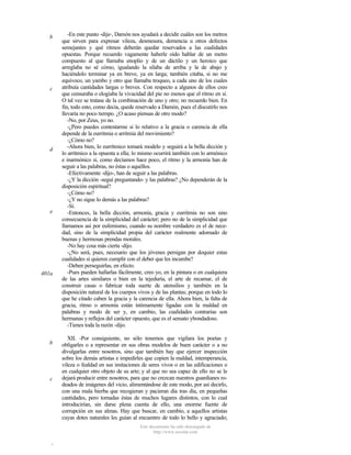 b

c

d

e

401a

b

c

-En este punto -dije-, Damón nos ayudará a decidir cuáles son los metros
que sirven para expresar vileza, desmesura, demencia u otros defectos
semejantes y qué ritmos deberán quedar reservados a las cualidades
opuestas. Porque recuerdo vagamente haberle oído hablar de un metro
compuesto al que llamaba enoplio y de un dáctilo y un heroico que
arreglaba no sé cómo, igualando la sílaba de arriba y la de abajo y
haciéndolo terminar ya en breve, ya en larga; también citaba, si no me
equivoco, un yambo y otro que llamaba troqueo, a cada uno de los cuales
atribuía cantidades largas o breves. Con respecto a algunos de ellos creo
que censuraba o elogiaba la vivacidad del pie no menos que el ritmo en sí.
O tal vez se tratase de la combinación de uno y otro; no recuerdo bien. En
fin, todo esto, como decía, quede reservado a Damón, pues el discutirlo nos
llevaría no poco tiempo. ¿O acaso piensas de otro modo?
-No, por Zeus, yo no.
-¿Pero puedes contestarme si lo relativo a la gracia o carencia de ella
depende de la eurritmia o arritmia del movimiento?
-¿Cómo no?
-Ahora bien, lo eurrítmico tomará modelo y seguirá a la bella dicción y
lo arrítmico a la opuesta a ella; lo mismo ocurrirá también con lo armónico
e inarmónico si, como decíamos hace poco, el ritmo y la armonía han de
seguir a las palabras, no éstas o aquéllos.
-Efectivamente -dijo-, han de seguir a las palabras.
-¿Y la dicción -seguí preguntando- y las palabras? ¿No dependerán de la
disposición espiritual?
-¿Cómo no?
-¿Y no sigue lo demás a las palabras?
-Sí.
-Entonces, la bella dicción, armonía, gracia y eurritmia no son sino
consecuencia de la simplicidad del carácter; pero no de la simplicidad que
llamamos así por eufemismo, cuando su nombre verdadero es el de necedad, sino de la simplicidad propia del carácter realmente adornado de
buenas y hermosas prendas morales.
-No hay cosa más cierta -dijo.
-¿No será, pues, necesario que los jóvenes persigan por doquier estas
cualidades si quieren cumplir con el deber que les incumbe?
-Deben perseguirlas, en efecto.
-Pues pueden hallarlas fácilmente, creo yo, en la pintura o en cualquiera
de las artes similares o bien en la tejeduría, el arte de recamar, el de
construir casas o fabricar toda suerte de utensilios y también en la
disposición natural de los cuerpos vivos y de las plantas; porque en todo lo
que he citado caben la gracia y la carencia de ella. Ahora bien, la falta de
gracia, ritmo o armonía están íntimamente ligadas con la maldad en
palabras y modo de ser y, en cambio, las cualidades contrarias son
hermanas y reflejos del carácter opuesto, que es el sensato ybondadoso.
-Tienes toda la razón -dijo.
XII. -Por consiguiente, no sólo tenemos que vigilara los poetas y
obligarles o a representar en sus obras modelos de buen carácter o a no
divulgarlas entre nosotros, sino que también hay que ejercer inspección
sobre los demás artistas e impedirles que copien la maldad, intemperancia,
vileza o fealdad en sus imitaciones de seres vivos o en las edificaciones o
en cualquier otro objeto de su arte; y al que no sea capaz de ello no se le
dejará producir entre nosotros, para que no crezcan nuestros guardianes rodeados de imágenes del vicio, alimentándose de este modo, por así decirlo,
con una mala hierba que recogieran y pacieran día tras día, en pequeñas
cantidades, pero tomadas éstas de muchos lugares distintos, con lo cual
introducirían, sin darse plena cuenta de ello, una enorme fuente de
corrupción en sus almas. Hay que buscar, en cambio, a aquellos artistas
cuyas dotes naturales les guían al encuentro de todo lo bello y agraciado;
Este documento ha sido descargado de
http://www.escolar.com

d

 