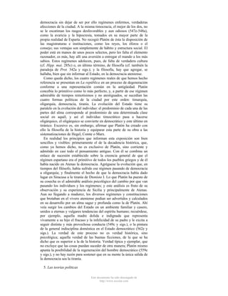 democracia sin dejar de ser por ello regímenes enfermos, verdaderas
afecciones de la ciudad. A la misma timocracia, el mejor de los dos, no
se le escatiman los rasgos desfavorables y aun odiosos (547e-548a),
como la avaricia y la hipocresía, tomados en su mayor parte de la
propia realidad de Esparta. No recogió Platón de ésta la disposición de
las magistraturas e instituciones, como los reyes, los éforos o el
consejo; sus ventajas son simplemente de hábito y estructura social. El
poder está en manos de unos pocos selectos, pero les falta el elemento
razonador, es más, hay allí una aversión a entregar el mando a los más
sabios. Estos regímenes adolecen, pues, de falta de verdadera cultura
(cf. Hipp. mai. 285c) o, en último término, de filosofía (cf. también la
paradoja de Prot. 342a y sigs.); y la filosofía, hay que agregar, se
hallaba, bien que sin informar al Estado, en la democracia ateniense.
Como queda dicho, los cuatro regímenes reales de que hemos hecho
referencia se presentan en La república en un proceso de degeneración
conforme a una representación común en la antigüedad. Platón
concebía lo primitivo como lo más perfecto, y, a partir de ese régimen
admirable de tiempos remotísimos y no atestiguados, se sucedían las
cuatro formas políticas de la ciudad por este orden: timarquía,
oligarquía, democracia, tiranía. La evolución del Estado tiene su
paralelo en la evolución del individuo: el predominio de cada una de las
partes del alma corresponde al predominio de una determinada clase
social en aquél, y así el individuo timocrático pasa a hacerse
oligárquico, el oligárquico se convierte en democrático y este último en
tiránico. Excesivo es, sin embargo, afirmar que Platón ha creado con
ello la filosofía de la historia y equiparar esta parte de su obra a las
sistematizaciones de Hegel, Comte o Marx.
En realidad los principios que informan esta exposición son bien
sencillos y visibles: primeramente el de la decadencia histórica, que,
como ya hemos dicho, no es exclusivo de Platón, sino corriente y
admitido en casi todo el pensamiento antiguo. Con él se combina un
enlace de sucesión establecido sobre la creencia general de que el
régimen espartano era el primitivo de todos los pueblos griegos y de él
había nacido en Atenas la democracia. Agréguese la evolución que, en
tiempos del filósofo, había sufrido ese régimen pasando de democracia
a oligarquía; y finalmente el hecho de que la democracia había dado
lugar en Siracusa a la tiranía de Dionisio I. Lo que Platón ha puesto de
su cosecha es el admirable análisis psicológico del cambio por que van
pasando los individuos y los regímenes; y este análisis es fruto de su
observación y su experiencia de Sicilia y principalmente de Atenas.
Aun no llegando a madurez, los diversos regímenes y constituciones
que brotaban en el vivero ateniense podían ser advertidos y calculados
en su desarrollo por un alma sagaz y profunda como la de Platón. Ahí
veía surgir los cambios del Estado en un ambiente familiar y casero,
unidos a eternas y vulgares tendencias del espíritu humano; recuérdese,
por ejemplo, aquella madre dolida e indignada que representa
vivamente a su hijo el fracaso y la infelicidad de su padre y le excita a
seguir distinta y más provechosa conducta (549c y sigs.), o la pintura
de la general indisciplina doméstica en el Estado democrático (562e y
sigs.). La verdad de este proceso no es verdad histórica, sino
psicológica; aquella verdad de las buenas ficciones, de la que se ha
dicho que es superior a la de la historia. Verdad típica y ejemplar, que
no excluye que las cosas puedan suceder de otra manera; Platón mismo
apunta la posibilidad de la regeneración del hombre democrático (559e
y sigs.), y no hay razón para sostener que en su mente la única salida de
la democracia sea la tiranía.
5. Las teorías políticas
Este documento ha sido descargado de
http://www.escolar.com

 