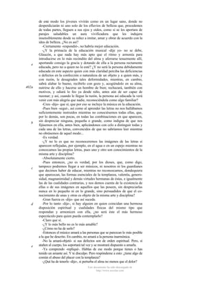 e

402a

b

c

d

e

de este modo los jóvenes vivirán como en un lugar sano, donde no
desperdiciarán ni uno solo de los efluvios de belleza que, procedentes
de todas partes, lleguen a sus ojos y oídos, como si se les aportara de
parajes saludables un aura vivificadora que les indujera
insensiblemente desde su niñez a imitar, amar y obrar de acuerdo con la
idea de belleza. ¿No es así?
-Ciertamente -respondió-, no habría mejor educación.
-¿Y la primacía de la educación musical -dije yo- no se debe,
Glaucón, a que nada hay más apto que el ritmo y armonía para
introducirse en lo más recóndito del alma y aferrarse tenazmente allí,
aportando consigo la gracia y dotando de ella a la persona rectamente
educada, pero no a quien no lo esté? ¿Y no será la persona debidamente
educada en este aspecto quien con más claridad perciba las deficiencias
o defectos en la confección o naturaleza de un objeto y a quien más, y
con razón, le desagraden tales deformidades, mientras, en cambio,
sabrá alabar lo bueno, recibirlo con gozo y, acogiéndolo en su alma,
nutrirse de ello y hacerse un hombre de bien; rechazará, también con
motivos, y odiará lo feo ya desde niño, antes aún de ser capaz de
razonar; y así, cuando le llegue la razón, la persona así educada la verá
venir con más alegría que nadie, reconociéndola como algo familiar?
-Creo -dijo- que sí, que por eso se incluye la música en la educación.
-Pues bien -seguí-, así como al aprender las letras no nos hallábamos
suficientemente instruidos mientras no conociésemos todas ellas, que,
por lo demás, son pocas, en todas las combinaciones en que aparecen,
sin despreciar ninguna, pequeña o grande, como indigna de que nos
fijásemos en ella, antes bien, aplicándonos con celo a distinguir todas y
cada una de las letras, convencidos de que no sabríamos leer mientras
no obrásemos de aquel modo...
-Es verdad.
-¿Y no lo es que no reconoceremos las imágenes de las letras si
aparecen reflejadas, por ejemplo, en el agua o en un espejo mientras no
conozcamos las propias letras, pues uno y otro son conocimientos de la
misma arte y disciplina?
-Absolutamente cierto.
-Pues entonces, ¿no es verdad, por los dioses, que, como digo,
tampoco podremos llegar a ser músicos, ni nosotros ni los guardianes
que decimos haber de educar, mientras no reconozcamos, dondequiera
que aparezcan, las formas esenciales de la templanza, valentía, generosidad, magnanimidad y demás virtudes hermanas de éstas, e igualmente
las de las cualidades contrarias, y nos demos cuenta de la existencia de
ellas o de sus imágenes en aquellos que las poseen, sin despreciarlas
nunca en lo pequeño ni en lo grande, sino persuadidos de que el conocimiento de unas y otras es objeto de la misma arte y disciplina?
-Gran fuerza es -dijo- que así suceda.
-Por lo tanto -dije-, si hay alguien en quien coincidan una hermosa
disposición espiritual y cualidades físicas del mismo tipo que
respondan y armonicen con ella, ¿no será éste el más hermoso
espectáculo para quien pueda contemplarlo?
-Claro que sí.
-¿Y lo más bello no es lo más amable?
-¿Cómo no ha de serlo?
-Entonces el músico amará a las personas que se parezcan lo más posible
a la que he descrito. En cambio, no amará a la persona inarmónica.
-No la amará-objetó- si sus defectos son de orden espiritual. Pero, si
atañen al cuerpo, los soportará tal vez y se mostrará dispuesto a amarla.
-Ya comprendo -repliqué-. Hablas de ese modo porque tienes o has
tenido un amante así. Y te disculpo. Pero respóndeme a esto: ¿tiene algo de
común el abuso del placer con la templanza?
-¿Qué ha de tenerlo -dijo-, si perturba el alma no menos que el dolor?
Este documento ha sido descargado de
http://www.escolar.com

 