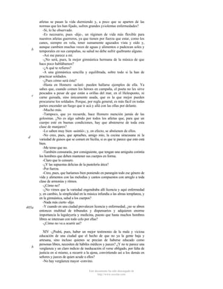 b

c

d

405a

b

atletas se pasan la vida durmiendo y, a poco que se aparten de las
normas que les han fijado, sufren grandes yviolentas enfermedades?
-Sí, lo he observado.
-Es necesario, pues -dije-, un régimen de vida más flexible para
nuestros atletas guerreros, ya que tienen por fuerza que estar, como los
canes, siempre en vela, tener sumamente aguzados vista y oído y,
aunque cambien muchas veces de aguas y alimentos o padezcan soles y
temporales en sus campañas, su salud no debe sufrir quebranto alguno.
-Así me parece a mí.
-¿No será, pues, la mejor gimnástica hermana de la música de que
hace poco hablábamos?
-¿A qué te refieres?
-A una gimnástica sencilla y equilibrada, sobre todo si la han de
practicar soldados.
-¿Pues cómo será ésta?
-Hasta en Homero -aclaré- pueden hallarse ejemplos de ella. Ya
sabes que, cuando comen los héroes en campaña, el poeta no les sirve
pescados a pesar de que están a orillas del mar, en el Helesponto, ni
carne guisada, sino únicamente asada, que es la que mejor pueden
procurarse los soldados. Porque, por regla general, es más fácil en todas
partes encender un fuego que ir acá y allá con las ollas por delante.
-Mucho más.
-Tampoco, que yo recuerde, hace Homero mención jamás de las
golosinas. ¿No es algo sabido por todos los atletas que, para que un
cuerpo esté en buenas condiciones, hay que abstenerse de toda esta
clase de manjares?
-Lo saben muy bien -asintió-; y, en efecto, se abstienen de ellos.
-No creo, pues, que apruebes, amigo mío, la cocina siracusana ni la
variedad de guisos que se comen en Sicilia, si es que te parece que esto está
bien.
-Me temo que no.
-También censurarás, por consiguiente, que tengan una amiguita corintia
los hombres que deben mantener sus cuerpos en forma.
-Claro que lo censuro.
-¿Y las supuestas delicias de la pastelería ática?
-Por fuerza.
-Creo, pues, que haríamos bien poniendo en parangón todo ese género de
vida y alimentos con las melodías y cantos compuestos con arreglo a toda
clase de armonías y ritmos.
-¿Cómo no?
-¿No vimos que la variedad engendraba allí licencia y aquí enfermedad
y, en cambio, la simplicidad en la música infundía a las almas templanza, y
en la gimnástica, salud a los cuerpos?
-Nada más cierto -dijo.
-Y cuando en una ciudad prevalecen licencia y enfermedad, ¿no se abren
entonces multitud de tribunales y dispensarios y adquieren enorme
importancia la leguleyería y medicina, puesto que hasta muchos hombres
libres se interesan con todo celo por ellas?
-¿Cómo no va a ocurrir así?
XIV -¿Podrá, pues, haber un mejor testimonio de la mala y viciosa
educación de una ciudad que el hecho de que no ya la gente baja y
artesana, sino incluso quienes se precian de haberse educado como
personas libres, necesiten de hábiles médicos y jueces? ¿Y no te parece una
vergüenza y un claro indicio de ineducación el verse obligado, por falta de
justicia en sí mismo, a recurrir a la ajena, convirtiendo así a los demás en
señores y jueces de quien acude a ellos?
-No hay vergüenza mayor -convino.
Este documento ha sido descargado de
http://www.escolar.com

 