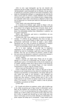 c

d

e
406a

b

c

d

e

-¿Pero no crees -seguí interrogando- que hay otra situación más
vergonzosa aún que la citada, la del que no sólo pasa la mayor parte de su
vida demandando y siendo demandado ante los tribunales, sino que incluso
es inducido por su mal gusto a jactarse de esta misma circunstancia, y hace
alarde de su habilidad para delinquir y su capacidad para dar toda clase de
rodeos, recorrer todos los caminos y escapar doblándose como el mimbre
con tal de no sufrir su castigo, y eso en asuntos de poca o ninguna monta,
sin comprender cuánto mejor y más decoroso es disponer la vida de cada
uno de manera que no se necesite para nada de la intervención de un juez
somnoliento?
-Cierto -asintió-; esto es peor todavía que aquello.
-¿Y el necesitar de la medicina -seguí- cuando no obligue a ello una
herida o el ataque de alguna enfermedad epidémica, sino el estar, por efecto
de la molicie o de un régimen de vida como el descrito, llenos, tal que
pantanos, de humores o flatos, obligando a los ingeniosos Asclepíadas a
poner a las enfermedades nombres como «flatulencias» o «catarros», eso
no te parece vergonzoso?
-Mucho -dijo-. Realmente, ¡qué nuevos y estrambóticos son esos
nombres de enfermedades!
-Nombres tales -dijo- como, según yo creo, no existían en tiempos de
Asclepio. Y lo deduzco de que, hallándose ante Troya sus hijos, no
reprendieron a la que, herido Eurípilo, le daba a beber vino de Pramno
profusamente espolvoreado con harina de cebada y queso rallado,
ingredientes que, por cierto, me parecen ser inflamativos, ni tampoco
reprocharon su proceder a Patroclo, que cuidaba del paciente.
-¡Pues vaya una bebida extraña -comentó- para quien estaba así!
-No lo es tanto -repliqué- si recuerdas que la terapéutica
«pedagógica» de las enfermedades, lo que hoy se llama yátrica, no
estaba en uso entre los Asclepíadas, según dicen, antes de la época de
Heródico. Pero éste, que era profesor de gimnasia y perdió la salud,
hizo una mixtura de gimnástica y medicina y comenzó por torturarse a
sí mismo para seguir después torturando a muchos otros más.
-¿Cómo? -inquirió.
-Dándose -respondí- una muerte lenta. Porque, por no ser capaz,
supongo yo, de sanar de su enfermedad, que era mortal, se dedicó a
seguirla paso a paso y vivió durante toda su vida sin otra ocupación que
su cuidado, sufriendo siempre ante la idea de salirse lo más mínimo de
su dieta acostumbrada; y así consiguió llegar a la vejez muriendo
continuamente en vida por culpa de su propia ciencia.
-¡Pues así que sacó buen partido de su arte! -exclamó.
-Como es natural que suceda -dije- a quien no sabe que no fue por
ignorancia ni por inexperiencia de esta rama de la medicina por lo que
Asclepio no la transmitió a sus descendientes, sino porque sabía que en
toda ciudad bien regida le está destinada a cada ciudadano una
ocupación a que ha de dedicarse forzosamente sin que nadie tenga
tiempo para estar enfermo y cuidarse durante toda su vida. Lo que
resulta gracioso es que nosotros nos demos cuenta de ello en cuanto se
refiere a los artesanos y no, en cambio, cuando se trata de personas
acaudaladas y que parecen ser felices.
-¿Cómo? -dijo.
XV -Cuando está enfermo un carpintero -aclaré-, pide al médico que
le dé a beber una pócima que le haga vomitar la enfermedad o que le
libere de ella mediante una evacuación por abajo, un cauterio o una
incisión. Y si se le va con prescripciones de un largo régimen, aconsejándole que se cubra la cabeza con un gorrito de lana y haga otras cosas
por el estilo, en seguida sale diciendo que no tiene tiempo para estar
malo ni vale la pena vivir de ese modo, dedicado a la enfermedad y sin
poder ocuparse del trabajo que le corresponde. Y luego manda a paseo
Este documento ha sido descargado de
http://www.escolar.com

 
