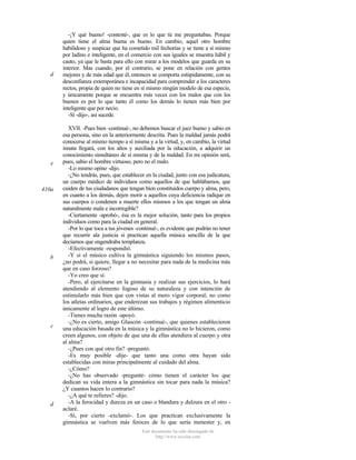d

e

410a

b

c

d

-¡Y qué bueno! -contesté-, que es lo que tú me preguntabas. Porque
quien tiene el alma buena es bueno. En cambio, aquel otro hombre
habilidoso y suspicaz que ha cometido mil fechorías y se tiene a sí mismo
por ladino e inteligente, en el comercio con sus iguales se muestra hábil y
cauto, ya que le basta para ello con mirar a los modelos que guarda en su
interior. Mas cuando, por el contrario, se pone en relación con gentes
mejores y de más edad que él, entonces se comporta estúpidamente, con su
desconfianza extemporánea e incapacidad para comprender a los caracteres
rectos, propia de quien no tiene en sí mismo ningún modelo de esa especie,
y únicamente porque se encuentra más veces con los malos que con los
buenos es por lo que tanto él como los demás lo tienen más bien por
inteligente que por necio.
-Sí -dijo-, así sucede.
XVII. -Pues bien -continué-, no debemos buscar el juez bueno y sabio en
esa persona, sino en la anteriormente descrita. Pues la maldad jamás podrá
conocerse al mismo tiempo a sí misma y a la virtud, y, en cambio, la virtud
innata llegará, con los años y auxiliada por la educación, a adquirir un
conocimiento simultáneo de sí misma y de la maldad. En mi opinión será,
pues, sabio el hombre virtuoso, pero no el malo.
-Lo mismo opino -dijo.
-¿No tendrás, pues, que establecer en la ciudad, junto con esa judicatura,
un cuerpo médico de individuos como aquellos de que hablábamos, que
cuiden de tus ciudadanos que tengan bien constituidos cuerpo y alma, pero,
en cuanto a los demás, dejen morir a aquellos cuya deficiencia radique en
sus cuerpos o condenen a muerte ellos mismos a los que tengan un alma
naturalmente mala e incorregible?
-Ciertamente -aprobó-, ésa es la mejor solución, tanto para los propios
individuos como para la ciudad en general.
-Por lo que toca a tus jóvenes -continué-, es evidente que podrán no tener
que recurrir ala justicia si practican aquella música sencilla de la que
decíamos que engendraba templanza.
-Efectivamente -respondió.
-Y si el músico cultiva la gimnástica siguiendo los mismos pasos,
¿no podrá, si quiere, llegar a no necesitar para nada de la medicina más
que en caso forzoso?
-Yo creo que sí.
-Pero, al ejercitarse en la gimnasia y realizar sus ejercicios, lo hará
atendiendo al elemento fogoso de su naturaleza y con intención de
estimularlo más bien que con vistas al mero vigor corporal; no como
los atletas ordinarios, que enderezan sus trabajos y régimen alimenticio
únicamente al logro de este último.
-Tienes mucha razón -apoyó.
-¿No es cierto, amigo Glaucón -continué-, que quienes establecieron
una educación basada en la música y la gimnástica no lo hicieron, como
creen algunos, con objeto de que una de ellas atendiera al cuerpo y otra
al alma?
-¿Pues con qué otro fin? -preguntó.
-Es muy posible -dije- que tanto una como otra hayan sido
establecidas con miras principalmente al cuidado del alma.
-¿Cómo?
-¿No has observado -pregunté- cómo tienen el carácter los que
dedican su vida entera a la gimnástica sin tocar para nada la música?
¿Y cuantos hacen lo contrario?
-¿A qué te refieres? -dijo.
-A la ferocidad y dureza en un caso o blandura y dulzura en el otro aclaré.
-Sí, por cierto -exclamó-. Los que practican exclusivamente la
gimnástica se vuelven más feroces de lo que sería menester y, en
Este documento ha sido descargado de
http://www.escolar.com

 